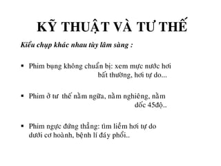 KYÕ THUAÄT VAØ TÖ THEÁ
Kieåu chuïp khaùc nhau tuøy laâm saøng :
 Phim buïng khoâng chuaån bò: xem möïc nöôùc hôi
baát thöôøng, hôi töï do...
 Phim ôû tö theá naèm ngöõa, naèm nghieâng, naèm
doác 45ñoä..
 Phim ngöïc ñöùng thaúng: tìm lieàm hôi töï do
döôùi cô hoaønh, beänh lí ñaùy phoåi..
 