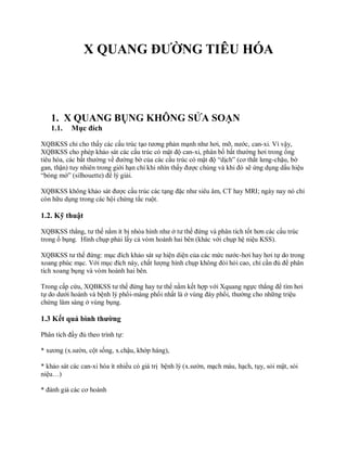 X QUANG ĐƯỜNG TIÊU HÓA
1. X QUANG BỤNG KHÔNG SỬA SOẠN
1.1. Mục đích
XQBKSS chỉ cho thấy các cấu trúc tạo tương phản mạnh như hơi, mỡ, nước, can-xi. Vì vậy,
XQBKSS cho phép khảo sát các cấu trúc có mật độ can-xi, phân bố bất thường hơi trong ống
tiêu hóa, các bất thường về đường bờ của các cấu trúc có mật độ “dịch” (cơ thắt lưng-chậu, bờ
gan, thận) tuy nhiên trong giới hạn chỉ khi nhìn thấy được chúng và khi đó sẽ ứng dụng dấu hiệu
“bóng mờ” (silhouette) để lý giải.
XQBKSS không khảo sát được cấu trúc các tạng đặc như siêu âm, CT hay MRI; ngày nay nó chỉ
còn hữu dụng trong các hội chứng tắc ruột.
1.2. Kỹ thuật
XQBKSS thẳng, tư thế nằm ít bị nhòa hình như ở tư thế đứng và phân tích tốt hơn các cấu trúc
trong ổ bụng. Hình chụp phải lấy cả vòm hoành hai bên (khác với chụp hệ niệu KSS).
XQBKSS tư thế đứng: mục đích khảo sát sự hiện diện của các mức nước-hơi hay hơi tự do trong
xoang phúc mạc. Với mục đích này, chất lượng hình chụp không đòi hỏi cao, chỉ cần đủ để phân
tích xoang bụng và vòm hoành hai bên.
Trong cấp cứu, XQBKSS tư thế đứng hay tư thế nằm kết hợp với Xquang ngực thẳng để tìm hơi
tự do dưới hoành và bệnh lý phổi-màng phổi nhất là ở vùng đáy phổi, thường cho những triệu
chứng lâm sàng ở vùng bụng.
1.3 Kết quả bình thường
Phân tích đầy đủ theo trình tự:
* xương (x.sườn, cột sống, x.chậu, khớp háng),
* khảo sát các can-xi hóa ít nhiều có giá trị bệnh lý (x.sườn, mạch máu, hạch, tụy, sỏi mật, sỏi
niệu…)
* đánh giá các cơ hoành
 