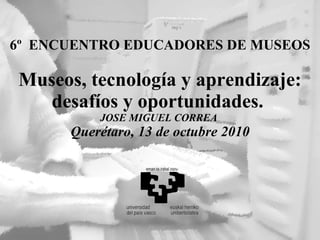 6º  ENCUENTRO EDUCADORES DE MUSEOS Museos, tecnología y aprendizaje: desafíos y oportunidades.  JOSE MIGUEL CORREA  Querétaro, 13 de octubre 2010 