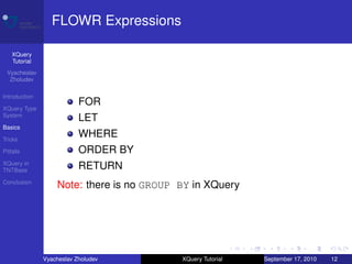 FLOWR Expressions

    XQuery
    Tutorial
 Vyacheslav
  Zholudev

Introduction
                           FOR
XQuery Type
System
                           LET
Basics

Tricks
                           WHERE
Pitfalls                   ORDER BY
XQuery in
TNTBase
                           RETURN
Conclusion
                   Note: there is no GROUP BY in XQuery




               Vyacheslav Zholudev         XQuery Tutorial   September 17, 2010   12
 