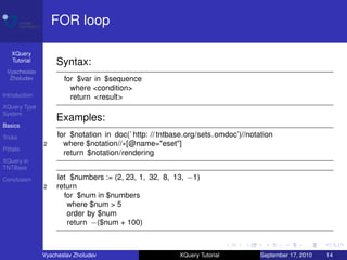 FOR loop

    XQuery
    Tutorial       Syntax:
 Vyacheslav
  Zholudev            for $var in $sequence
                        where <condition>
Introduction            return <result>
XQuery Type
System
                   Examples:
Basics

Tricks              for $notation in doc(’ http: // tntbase.org/sets.omdoc’)//notation
               2      where $notation//∗[@name="eset"]
Pitfalls
                      return $notation/rendering
XQuery in
TNTBase

Conclusion          let $numbers := (2, 23, 1, 32, 8, 13, −1)
               2    return
                      for $num in $numbers
                       where $num > 5
                       order by $num
                       return −($num + 100)



               Vyacheslav Zholudev                       XQuery Tutorial          September 17, 2010   14
 