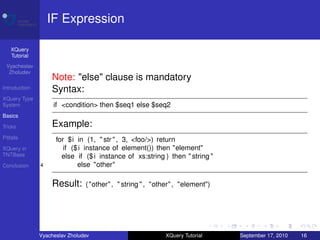 IF Expression

    XQuery
    Tutorial
 Vyacheslav
  Zholudev
                   Note: "else" clause is mandatory
Introduction       Syntax:
XQuery Type
System              if <condition> then $seq1 else $seq2
Basics

Tricks             Example:
Pitfalls             for $i in (1, " str " , 3, <foo/>) return
XQuery in               if ($ i instance of element()) then "element"
TNTBase                else if ($ i instance of xs:string ) then " string "
Conclusion     4             else "other"

                   Result:      ( "other" , " string " , "other" , "element")




               Vyacheslav Zholudev                          XQuery Tutorial     September 17, 2010   16
 