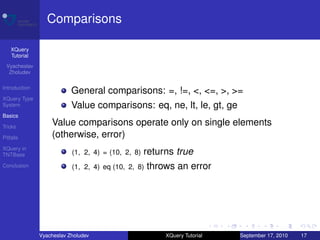 Comparisons

    XQuery
    Tutorial
 Vyacheslav
  Zholudev

Introduction
                           General comparisons: =, !=, <, <=, >, >=
XQuery Type
System                     Value comparisons: eq, ne, lt, le, gt, ge
Basics

Tricks
                   Value comparisons operate only on single elements
Pitfalls           (otherwise, error)
XQuery in
TNTBase                    (1, 2, 4) = (10, 2, 8)   returns true
Conclusion                 (1, 2, 4) eq (10, 2, 8)   throws an error




               Vyacheslav Zholudev                       XQuery Tutorial   September 17, 2010   17
 