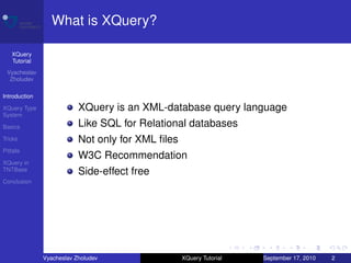 What is XQuery?

    XQuery
    Tutorial
 Vyacheslav
  Zholudev

Introduction

XQuery Type                XQuery is an XML-database query language
System

Basics                     Like SQL for Relational databases
Tricks                     Not only for XML ﬁles
Pitfalls
                           W3C Recommendation
XQuery in
TNTBase
                           Side-effect free
Conclusion




               Vyacheslav Zholudev                 XQuery Tutorial   September 17, 2010   2
 