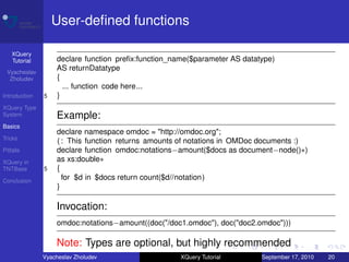 User-deﬁned functions

    XQuery
    Tutorial       declare function preﬁx:function_name($parameter AS datatype)
 Vyacheslav
                   AS returnDatatype
  Zholudev         {
                     ... function code here...
Introduction   5   }
XQuery Type
System             Example:
Basics
                   declare namespace omdoc = "http://omdoc.org";
Tricks
                   ( : This function returns amounts of notations in OMDoc documents :)
Pitfalls           declare function omdoc:notations−amount($docs as document−node()∗)
XQuery in          as xs:double∗
TNTBase        5   {
Conclusion
                     for $d in $docs return count($d//notation)
                   }

                   Invocation:
                   omdoc:notations−amount((doc("/doc1.omdoc"), doc("doc2.omdoc")))

                   Note: Types are optional, but highly recommended
               Vyacheslav Zholudev                   XQuery Tutorial       September 17, 2010   20
 