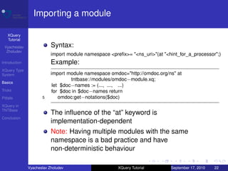 Importing a module

    XQuery
    Tutorial
 Vyacheslav                Syntax:
  Zholudev
                           import module namespace <preﬁx>= "<ns_uri>"(at "<hint_for_a_processor";)
Introduction               Example:
XQuery Type
System                     import module namespace omdoc="http://omdoc.org/ns" at
                                    tntbase: /modules/omdoc−module.xq;
Basics
                            let $doc−names := (..., ..., ...)
Tricks                     for $doc in $doc−names return
Pitfalls              5        omdoc:get−notations($doc)
XQuery in
TNTBase
                           The inﬂuence of the “at” keyword is
Conclusion
                           implementation-dependent
                           Note: Having multiple modules with the same
                           namespace is a bad practice and have
                           non-deterministic behaviour

               Vyacheslav Zholudev                     XQuery Tutorial       September 17, 2010   22
 