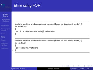Eliminating FOR

    XQuery
    Tutorial
 Vyacheslav
  Zholudev

                   declare function omdoc:notations−amount($docs as document−node()∗)
Introduction
                   as xs:double
XQuery Type        {
System
                     for $d in $docs return count($d//notation)
Basics         5   }
Tricks

Pitfalls           declare function omdoc:notations−amount($docs as document−node()∗)
XQuery in          as xs:double
TNTBase            {
Conclusion           $docs/count(.// notation)
               5   }




               Vyacheslav Zholudev                 XQuery Tutorial      September 17, 2010   25
 