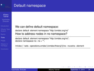 Default namespace

    XQuery
    Tutorial
 Vyacheslav
  Zholudev

Introduction
                   We can deﬁne default namespace:
XQuery Type
System             declare default element namespace "http://omdoc.org/ns"
Basics             How to address nodes in no namespace?
Tricks
                   declare default element namespace "http://omdoc.org/ns";
Pitfalls           declare namespace no−ns = "";
XQuery in
TNTBase             tnt:doc ( ’ /sets−operations.omdoc’)/omdoc/theory[1]/no−ns:extra−element
Conclusion




               Vyacheslav Zholudev                    XQuery Tutorial         September 17, 2010   26
 