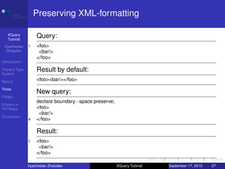 Preserving XML-formatting

    XQuery
    Tutorial
                   Query:
 Vyacheslav    1   <foo>
  Zholudev          <bar/>
                   </foo>
Introduction

XQuery Type        Result by default:
System

Basics             <foo><bar/></foo>
Tricks
                   New query:
Pitfalls
                   declare boundary−space preserve;
XQuery in
TNTBase            <foo>
                    <bar/>
Conclusion
               4   </foo>

                   Result:
               1   <foo>
                    <bar/>
                   </foo>

               Vyacheslav Zholudev                    XQuery Tutorial   September 17, 2010   27
 