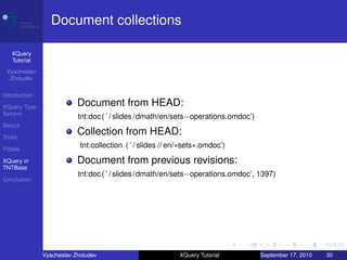 Document collections

    XQuery
    Tutorial
 Vyacheslav
  Zholudev

Introduction

XQuery Type
                           Document from HEAD:
System
                           tnt:doc ( ’ / slides /dmath/en/sets−operations.omdoc’)
Basics

Tricks
                           Collection from HEAD:
Pitfalls
                            tnt:collection ( ’ / slides // en/∗sets∗.omdoc’)

XQuery in                  Document from previous revisions:
TNTBase
                           tnt:doc ( ’ / slides /dmath/en/sets−operations.omdoc’, 1397)
Conclusion




               Vyacheslav Zholudev                           XQuery Tutorial        September 17, 2010   30
 