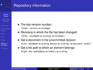 Repository information

    XQuery
    Tutorial
 Vyacheslav
  Zholudev

Introduction               The last revision number:
XQuery Type                 tnt:last −revnum() as xs:integer
System

Basics
                           Revisions in which the ﬁle has been changed:
Tricks
                            tnt:ﬁle −revs($path as xs:string) as xs:integer∗
Pitfalls                   Get a document in the uncommitted revision:
XQuery in                  tnt:txn −doc($path as xs:string, $svntxn as xs:string ) as document−node()?
TNTBase

Conclusion                 Get a ﬁle path to which an element belongs:
                           tnt:get −doc−paths($docs as node()∗) as xs:string∗




               Vyacheslav Zholudev                       XQuery Tutorial        September 17, 2010   31
 