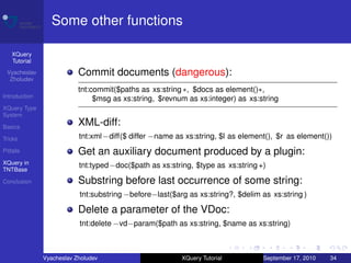 Some other functions

    XQuery
    Tutorial
 Vyacheslav                Commit documents (dangerous):
  Zholudev
                           tnt:commit($paths as xs:string ∗, $docs as element()∗,
Introduction                    $msg as xs:string, $revnum as xs:integer) as xs:string
XQuery Type
System

Basics
                           XML-diff:
Tricks                     tnt:xml −diff($ differ −name as xs:string, $l as element(), $r as element())
Pitfalls                   Get an auxiliary document produced by a plugin:
XQuery in
TNTBase
                           tnt:typed −doc($path as xs:string, $type as xs:string +)

Conclusion                 Substring before last occurrence of some string:
                           tnt:substring −before−last($arg as xs:string?, $delim as xs:string )

                           Delete a parameter of the VDoc:
                           tnt:delete −vd−param($path as xs:string, $name as xs:string)



               Vyacheslav Zholudev                       XQuery Tutorial          September 17, 2010   34
 