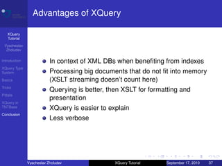 Advantages of XQuery

    XQuery
    Tutorial
 Vyacheslav
  Zholudev

Introduction               In context of XML DBs when beneﬁting from indexes
XQuery Type
System                     Processing big documents that do not ﬁt into memory
Basics                     (XSLT streaming doesn’t count here)
Tricks
                           Querying is better, then XSLT for formatting and
Pitfalls
                           presentation
XQuery in
TNTBase                    XQuery is easier to explain
Conclusion
                           Less verbose




               Vyacheslav Zholudev               XQuery Tutorial   September 17, 2010   37
 