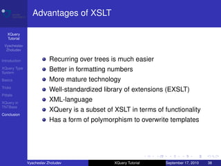 Advantages of XSLT

    XQuery
    Tutorial
 Vyacheslav
  Zholudev

Introduction               Recurring over trees is much easier
XQuery Type
System
                           Better in formatting numbers
Basics                     More mature technology
Tricks
                           Well-standardized library of extensions (EXSLT)
Pitfalls

XQuery in
                           XML-language
TNTBase
                           XQuery is a subset of XSLT in terms of functionality
Conclusion
                           Has a form of polymorphism to overwrite templates




               Vyacheslav Zholudev               XQuery Tutorial   September 17, 2010   38
 