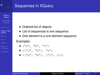 Sequences in XQuery

    XQuery
    Tutorial
 Vyacheslav
  Zholudev

Introduction               Ordered list of objects
XQuery Type
System
                           List of sequences is one sequence
Basics                     One element is a one-element sequence
Tricks

Pitfalls
                   Examples:
XQuery in                  (“a”, “b”, “c”)
TNTBase

Conclusion
                           ((“a”, “b”), “c”)
                           ((“a”, “b”), (“c”, ()))




               Vyacheslav Zholudev                   XQuery Tutorial   September 17, 2010   7
 