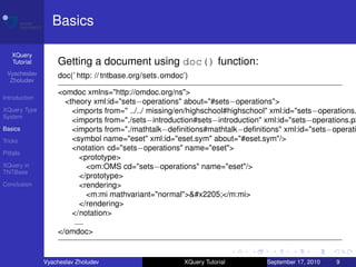 Basics

    XQuery
    Tutorial       Getting a document using doc() function:
 Vyacheslav        doc(’ http: // tntbase.org/sets.omdoc’)
  Zholudev

                   <omdoc xmlns="http://omdoc.org/ns">
Introduction
                     <theory xml:id="sets−operations" about="#sets−operations">
XQuery Type            <imports from=" ../../ missing/en/highschool#highschool" xml:id="sets−operations.
System
                       <imports from="./sets−introduction#sets−introduction" xml:id="sets−operations.p2
Basics                 <imports from="./mathtalk−deﬁnitions#mathtalk−deﬁnitions" xml:id="sets−operati
Tricks                 <symbol name="eset" xml:id="eset.sym" about="#eset.sym"/>
                       <notation cd="sets−operations" name="eset">
Pitfalls
                          <prototype>
XQuery in                    <om:OMS cd="sets−operations" name="eset"/>
TNTBase
                          </prototype>
Conclusion                <rendering>
                             <m:mi mathvariant="normal">∅</m:mi>
                          </rendering>
                       </notation>
                        ....
                   </omdoc>


               Vyacheslav Zholudev                      XQuery Tutorial      September 17, 2010   9
 