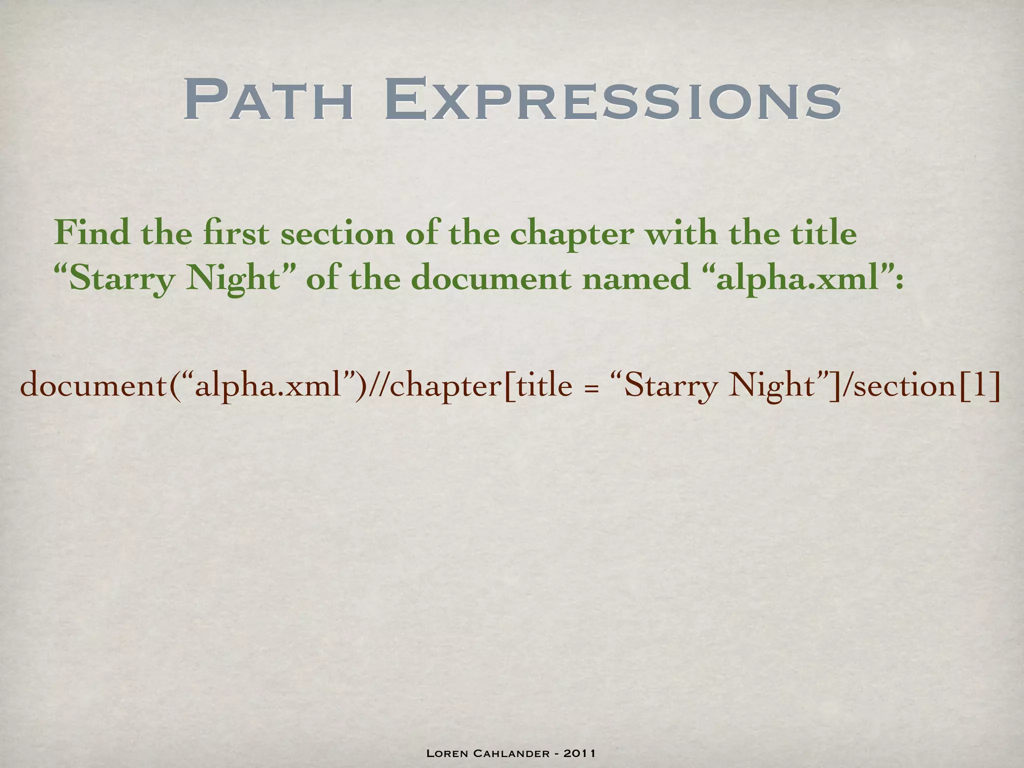 Path Expressions
  Find the ﬁrst section of the chapter with the title
  “Starry Night” of the document named “alpha.xml”:

document(“alpha.xml”)//chapter[title = “Starry Night”]/section[1]




                          Loren Cahlander - 2011
 