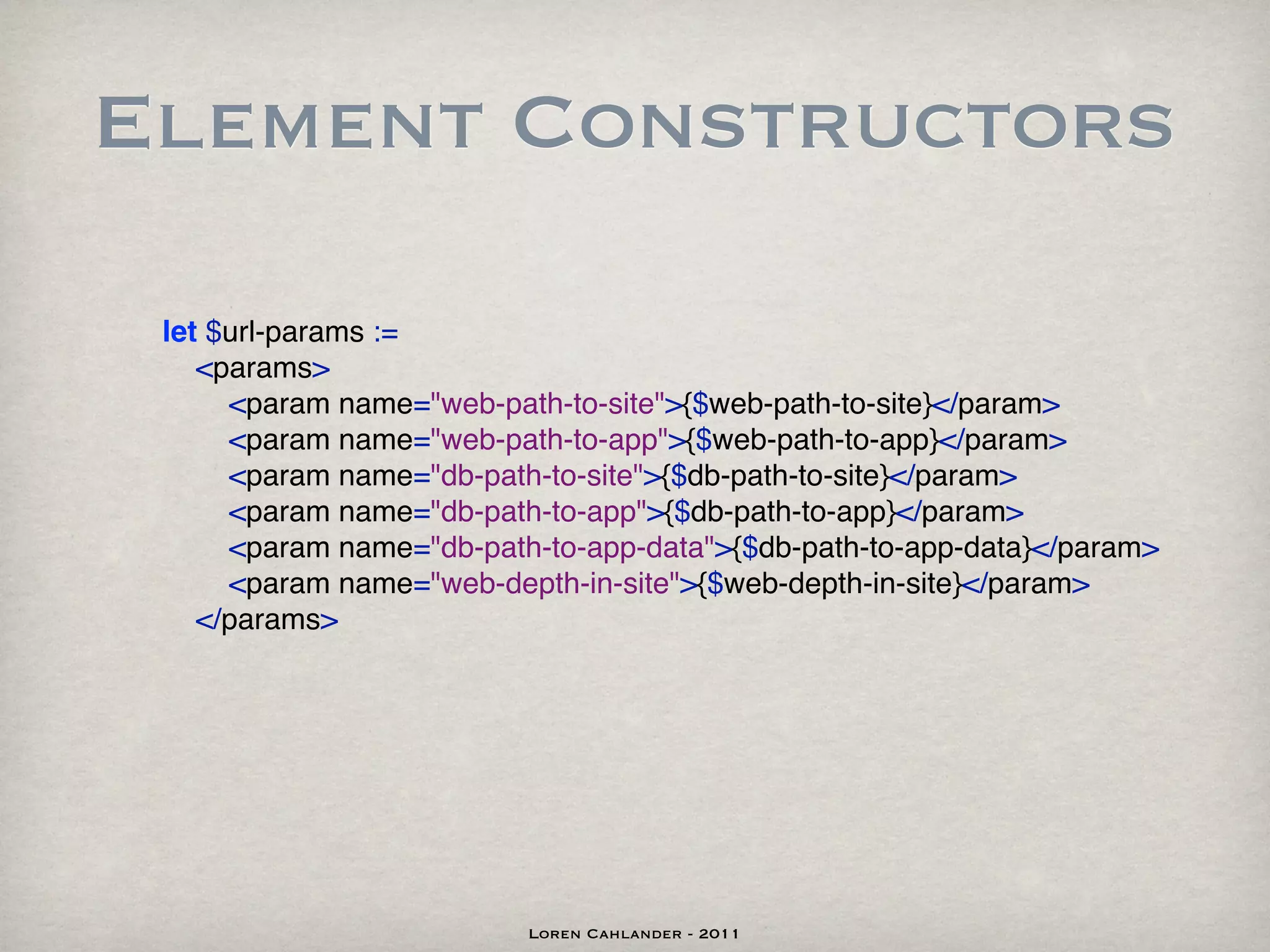 Element Constructors

 let $url-params :=
    <params>
      <param name="web-path-to-site">{$web-path-to-site}</param>
      <param name="web-path-to-app">{$web-path-to-app}</param>
      <param name="db-path-to-site">{$db-path-to-site}</param>
      <param name="db-path-to-app">{$db-path-to-app}</param>
      <param name="db-path-to-app-data">{$db-path-to-app-data}</param>
      <param name="web-depth-in-site">{$web-depth-in-site}</param>
    </params>




                          Loren Cahlander - 2011
 