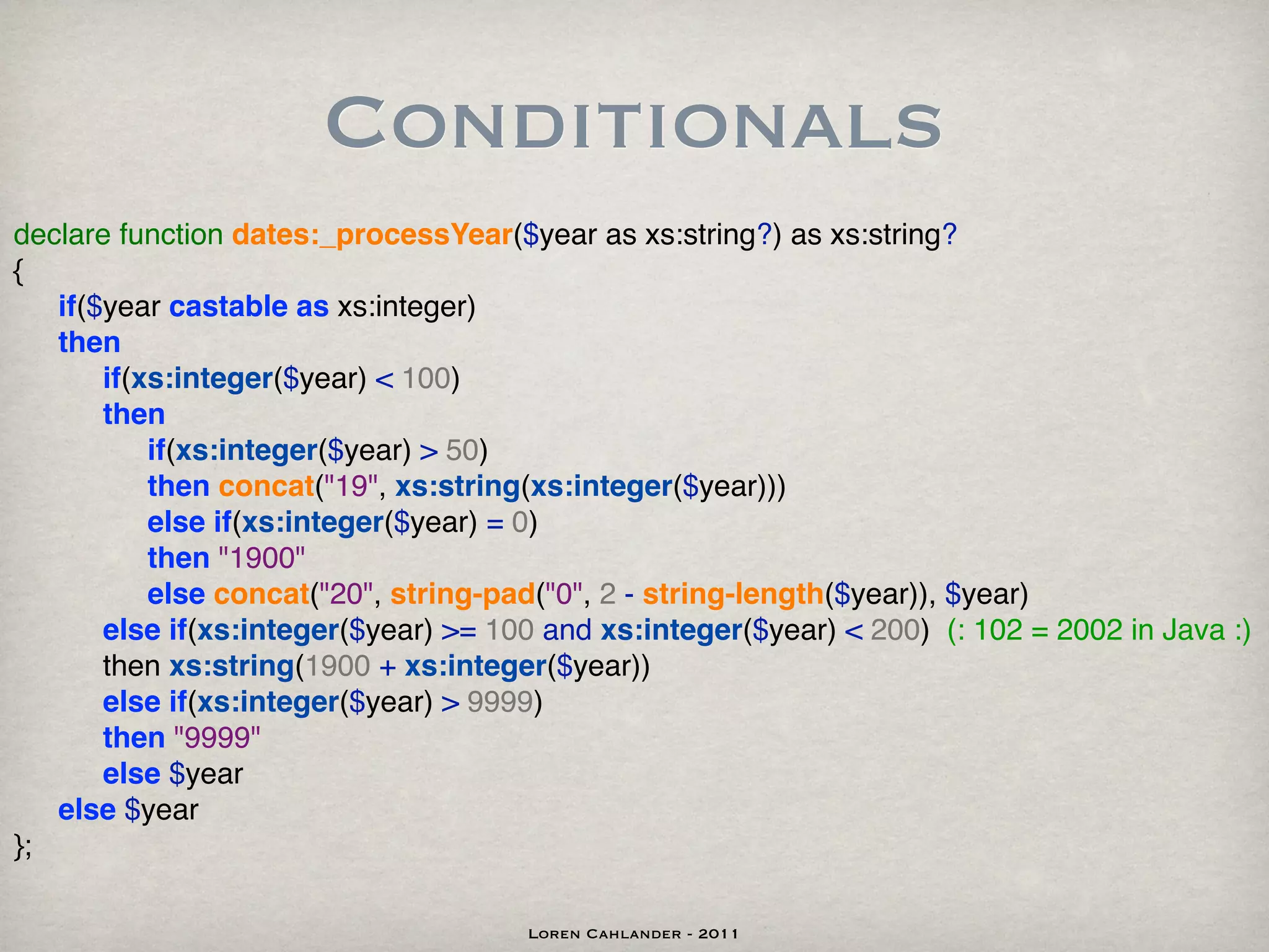 Conditionals
declare function dates:_processYear($year as xs:string?) as xs:string?
{
! if($year castable as xs:integer)
! then
! ! if(xs:integer($year) < 100)
! ! then
! ! ! if(xs:integer($year) > 50)
! ! ! then concat("19", xs:string(xs:integer($year)))
! ! ! else if(xs:integer($year) = 0)
! ! ! then "1900"
! ! ! else concat("20", string-pad("0", 2 - string-length($year)), $year)
! ! else if(xs:integer($year) >= 100 and xs:integer($year) < 200) (: 102 = 2002 in Java :)
! ! then xs:string(1900 + xs:integer($year))
! ! else if(xs:integer($year) > 9999)
! ! then "9999"
! ! else $year
! else $year
};

                                     Loren Cahlander - 2011
 