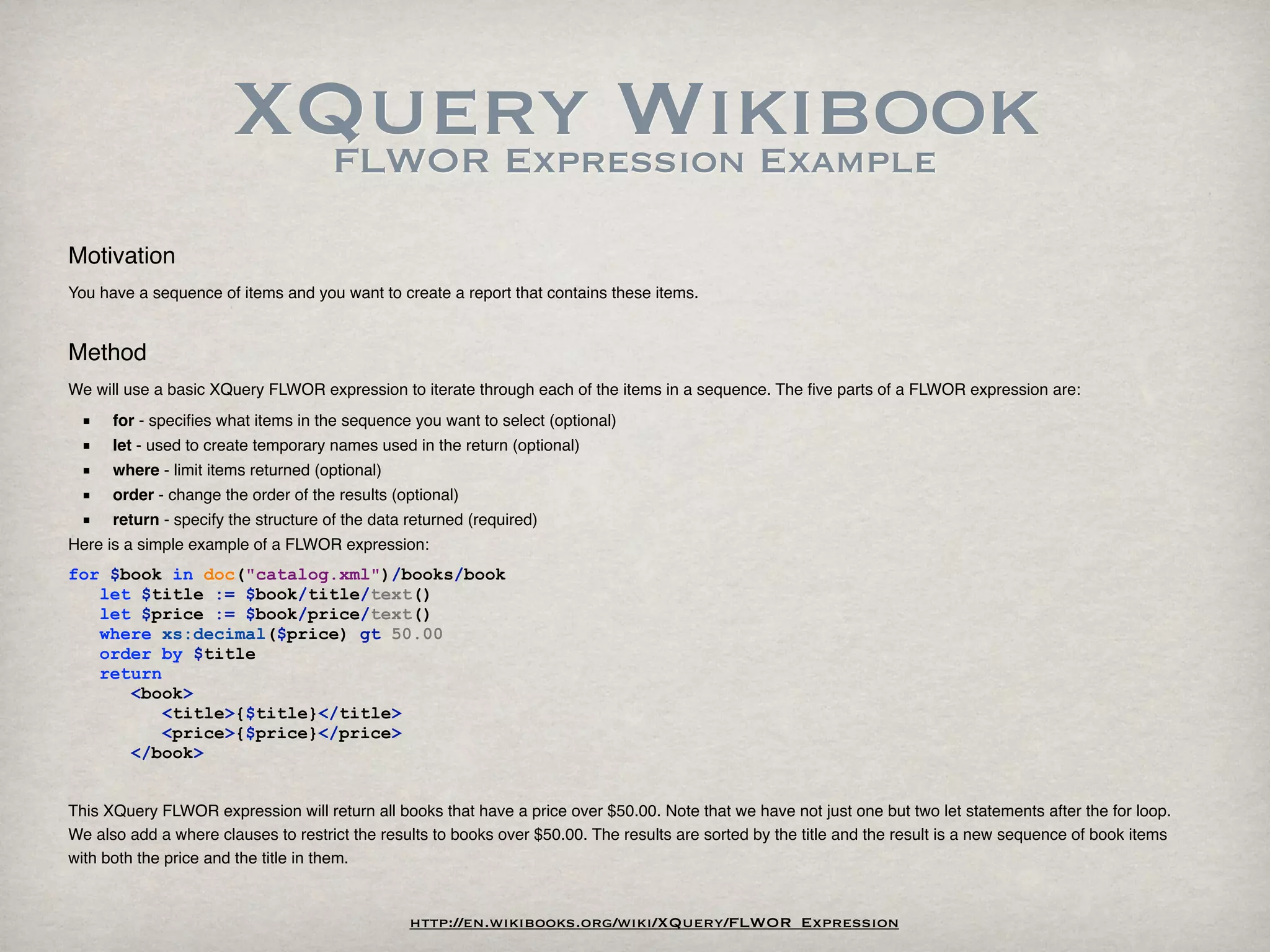 XQuery Wikibook
                         FLWOR Expression Example

Motivation
You have a sequence of items and you want to create a report that contains these items.


Method
We will use a basic XQuery FLWOR expression to iterate through each of the items in a sequence. The ﬁve parts of a FLWOR expression are:
 ■    for - speciﬁes what items in the sequence you want to select (optional)
 ■    let - used to create temporary names used in the return (optional)
 ■    where - limit items returned (optional)
 ■    order - change the order of the results (optional)
 ■    return - specify the structure of the data returned (required)
Here is a simple example of a FLWOR expression:
for $book in doc("catalog.xml")/books/book
   let $title := $book/title/text()
   let $price := $book/price/text()
   where xs:decimal($price) gt 50.00
   order by $title
   return
      <book>
          <title>{$title}</title>
          <price>{$price}</price>
      </book>


This XQuery FLWOR expression will return all books that have a price over $50.00. Note that we have not just one but two let statements after the for loop.
We also add a where clauses to restrict the results to books over $50.00. The results are sorted by the title and the result is a new sequence of book items
with both the price and the title in them.


                                                 http://en.wikibooks.org/wiki/XQuery/FLWOR_Expression
 