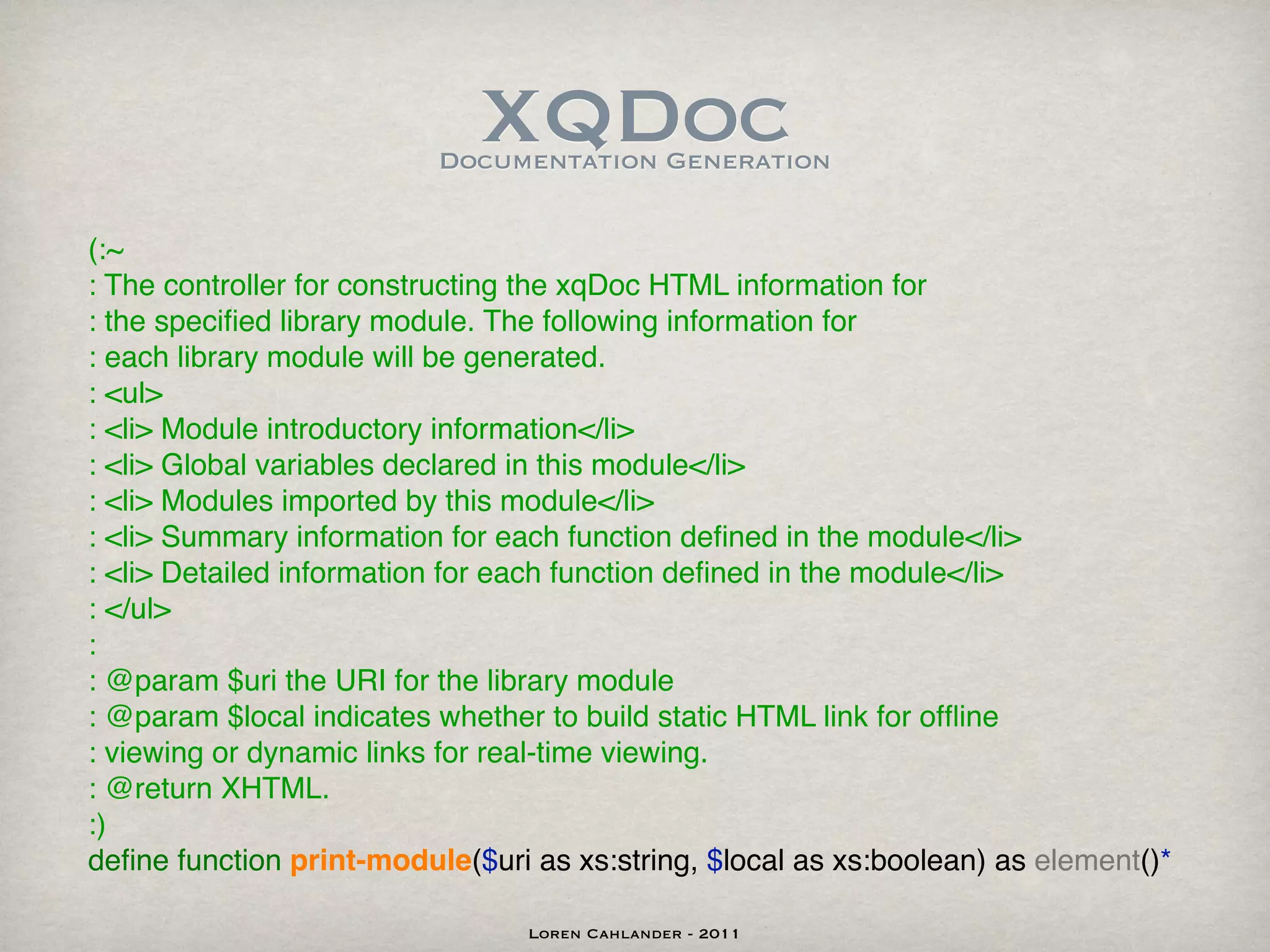 XQDoc
                          Documentation Generation


(:~
: The controller for constructing the xqDoc HTML information for
: the speciﬁed library module. The following information for
: each library module will be generated.
: <ul>
: <li> Module introductory information</li>
: <li> Global variables declared in this module</li>
: <li> Modules imported by this module</li>
: <li> Summary information for each function deﬁned in the module</li>
: <li> Detailed information for each function deﬁned in the module</li>
: </ul>
:
: @param $uri the URI for the library module
: @param $local indicates whether to build static HTML link for ofﬂine
: viewing or dynamic links for real-time viewing.
: @return XHTML.
:)
deﬁne function print-module($uri as xs:string, $local as xs:boolean) as element()*

                                 Loren Cahlander - 2011
 