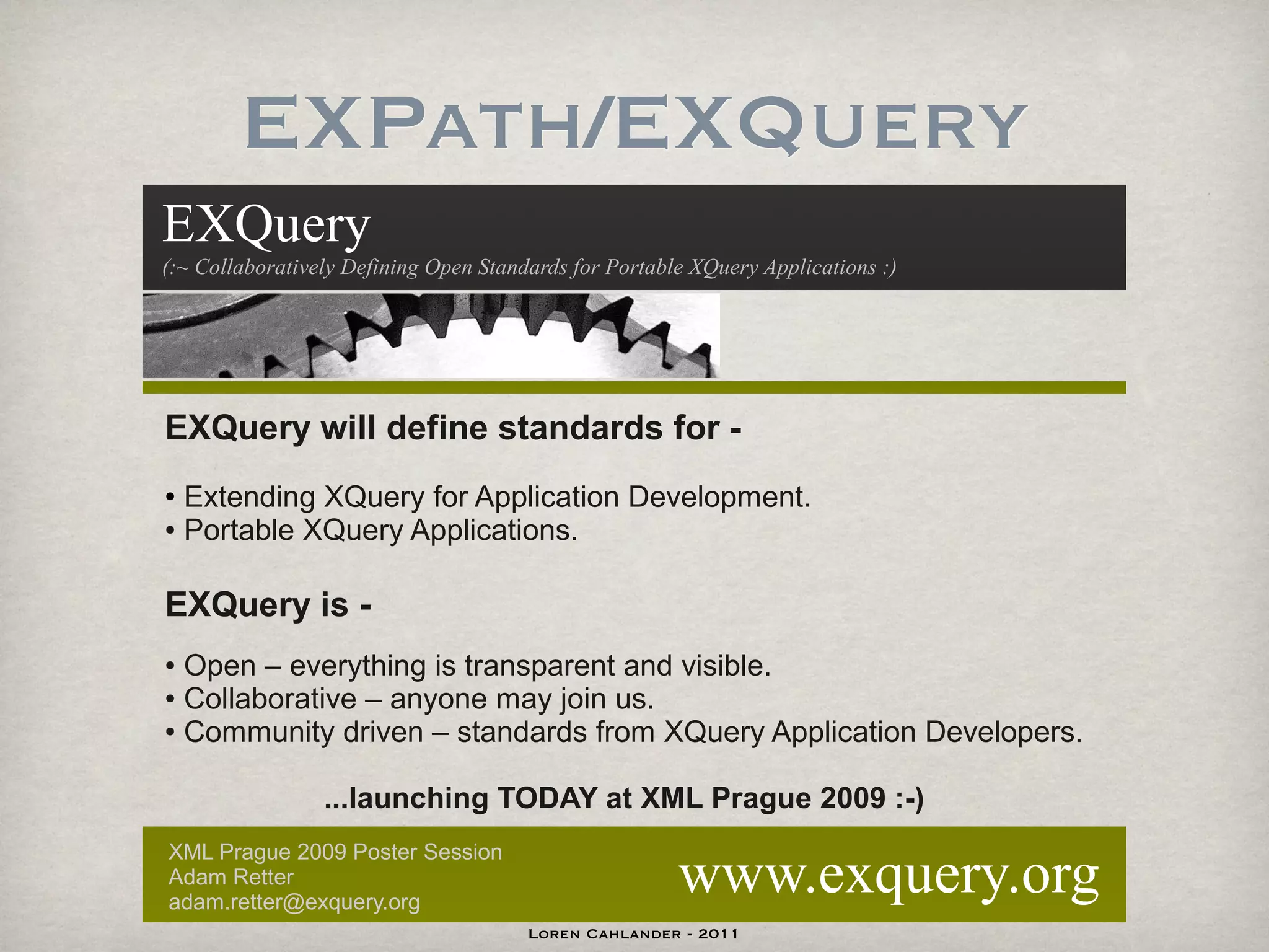 EXPath/EXQuery
EXQuery
(:~ Collaboratively Defining Open Standards for Portable XQuery Applications :)




EXQuery will define standards for -
● Extending XQuery for Application Development.
● Portable XQuery Applications.




EXQuery is -
● Open – everything is transparent and visible.
● Collaborative – anyone may join us.

● Community driven – standards from XQuery Application Developers.




                 ...launching TODAY at XML Prague 2009 :-)

                                                       www.exquery.org
XML Prague 2009 Poster Session
Adam Retter
adam.retter@exquery.org
                                       Loren Cahlander - 2011
 