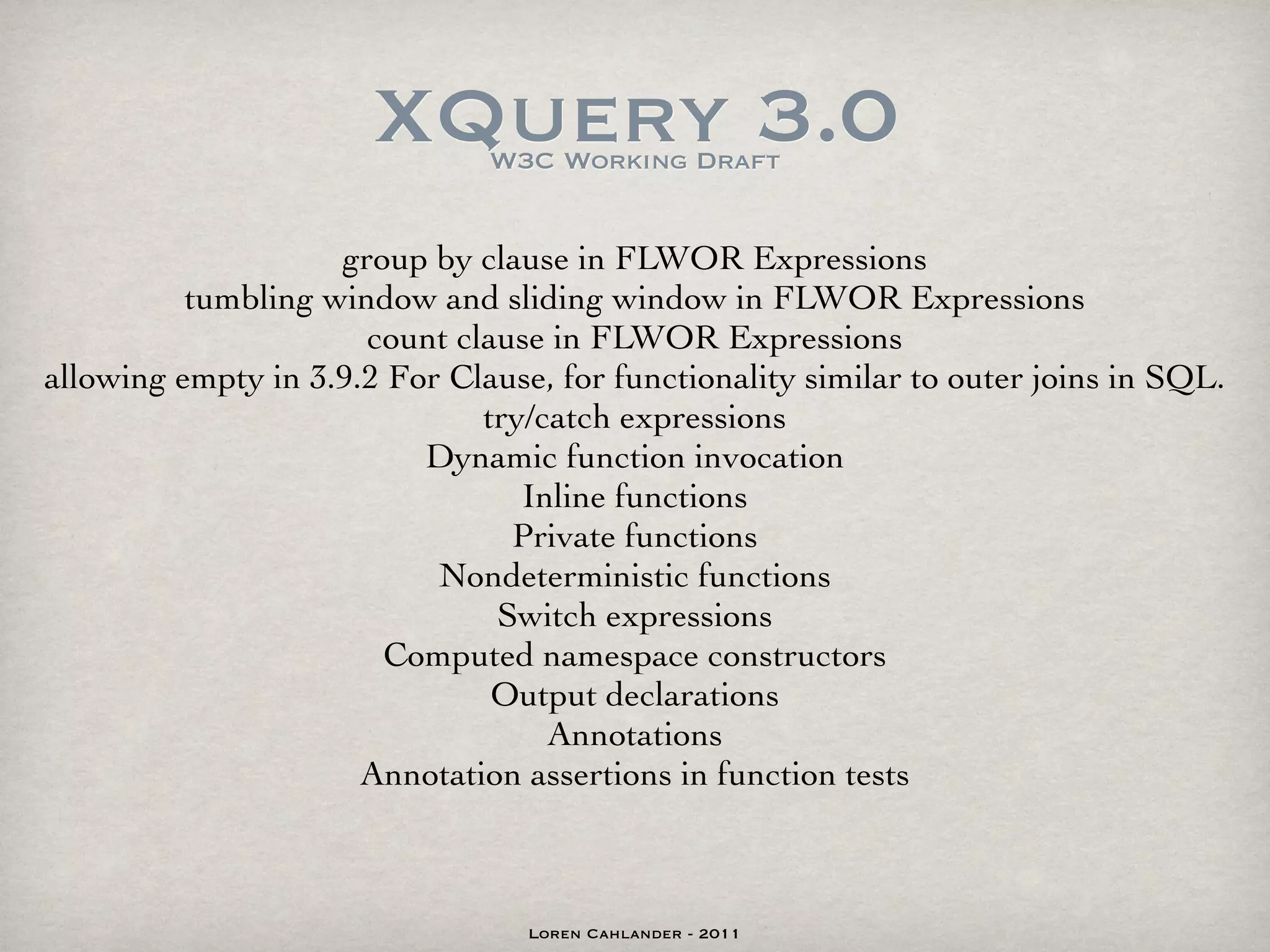 XQuery 3.0
                               W3C Working Draft


                    group by clause in FLWOR Expressions
          tumbling window and sliding window in FLWOR Expressions
                      count clause in FLWOR Expressions
allowing empty in 3.9.2 For Clause, for functionality similar to outer joins in SQL.
                              try/catch expressions
                          Dynamic function invocation
                                 Inline functions
                                Private functions
                           Nondeterministic functions
                               Switch expressions
                       Computed namespace constructors
                               Output declarations
                                   Annotations
                      Annotation assertions in function tests



                                  Loren Cahlander - 2011
 