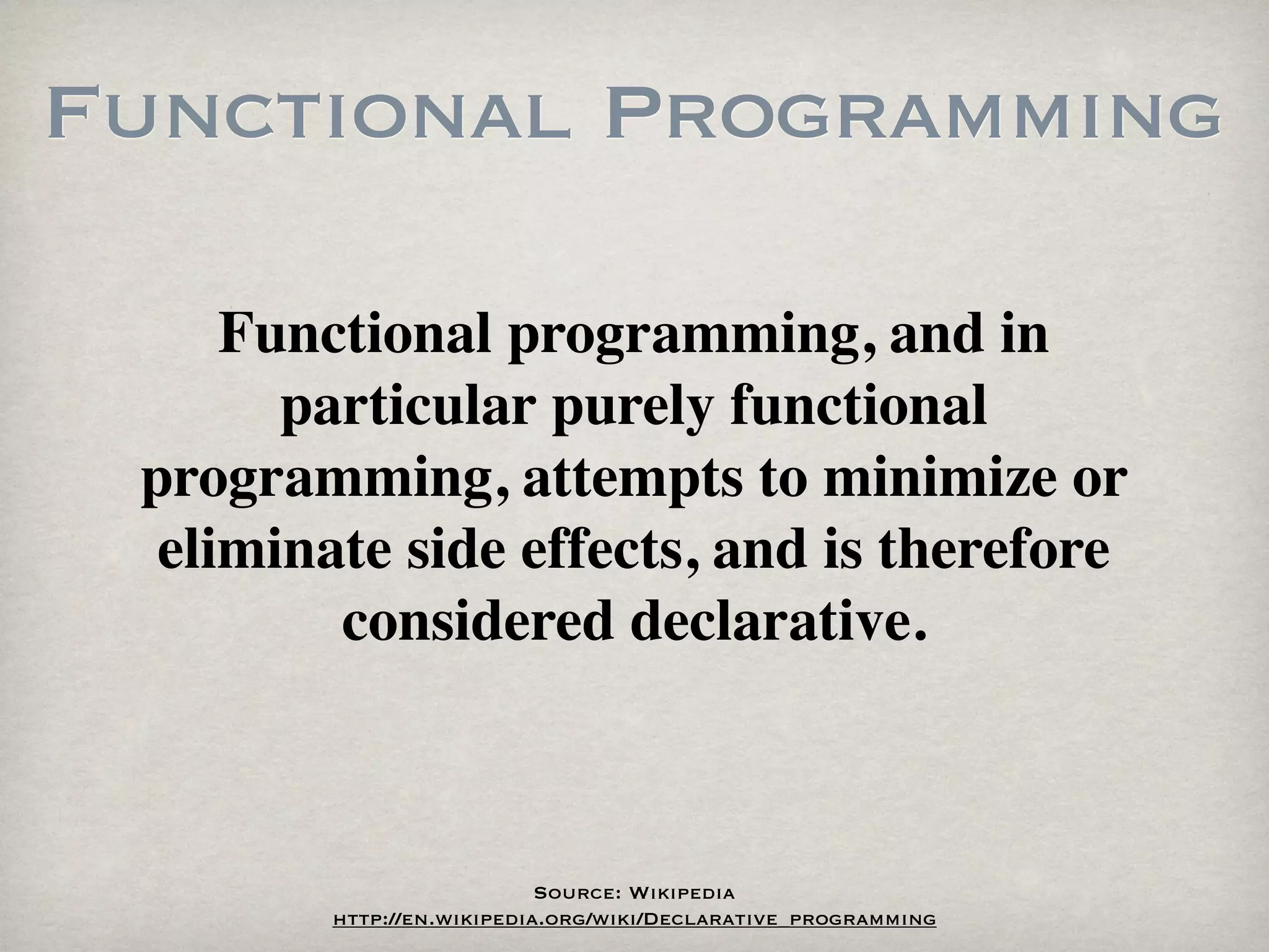 Functional Programming

     Functional programming, and in
       particular purely functional
 programming, attempts to minimize or
  eliminate side effects, and is therefore
         considered declarative.



                           Source: Wikipedia
        http://en.wikipedia.org/wiki/Declarative_programming
 