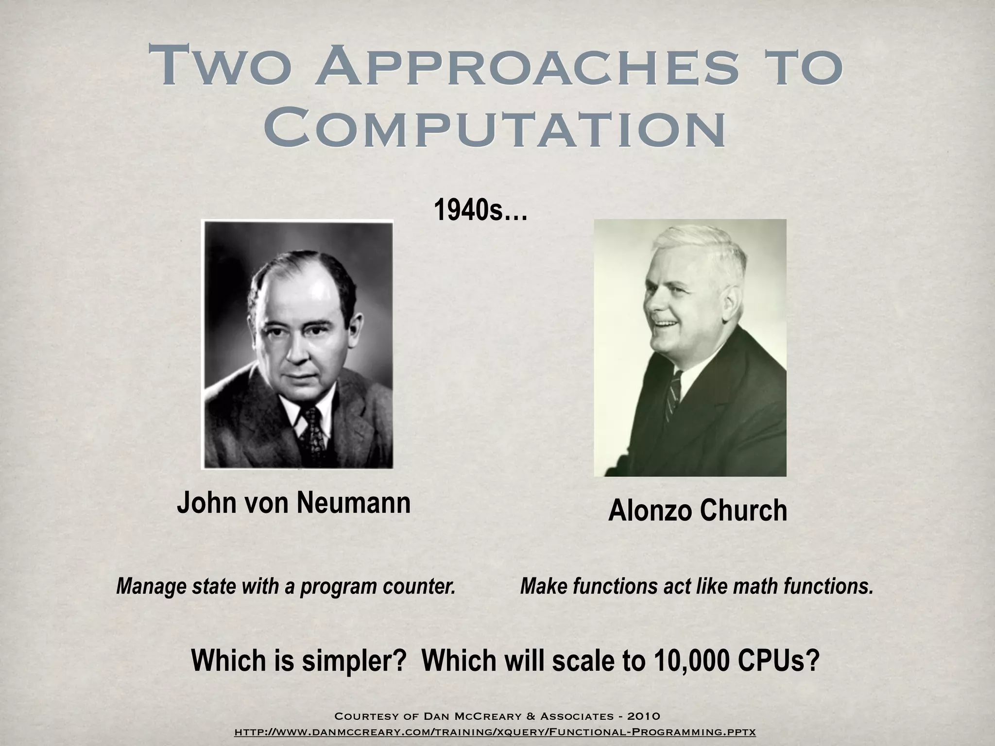 Two Approaches to
     Computation
                                      1940s…




      John von Neumann                                        Alonzo Church

Manage state with a program counter.              Make functions act like math functions.


       Which is simpler? Which will scale to 10,000 CPUs?
                          Courtesy of Dan McCreary & Associates - 2010
            http://www.danmccreary.com/training/xquery/Functional-Programming.pptx
 