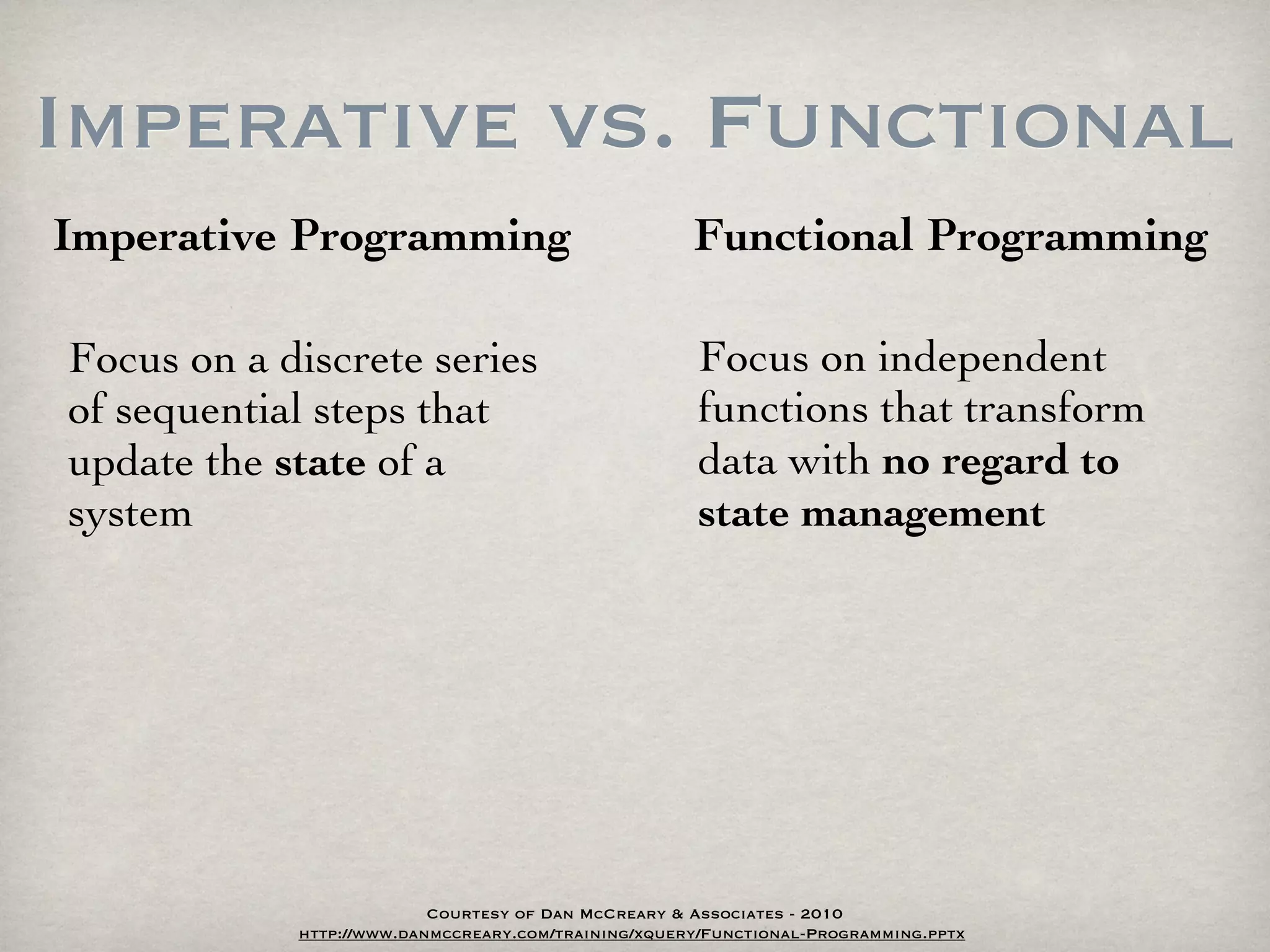 Imperative vs. Functional
Imperative Programming                               Functional Programming

Focus on a discrete series                           Focus on independent
of sequential steps that                             functions that transform
update the state of a                                data with no regard to
system                                               state management




                          Courtesy of Dan McCreary & Associates - 2010
            http://www.danmccreary.com/training/xquery/Functional-Programming.pptx
 