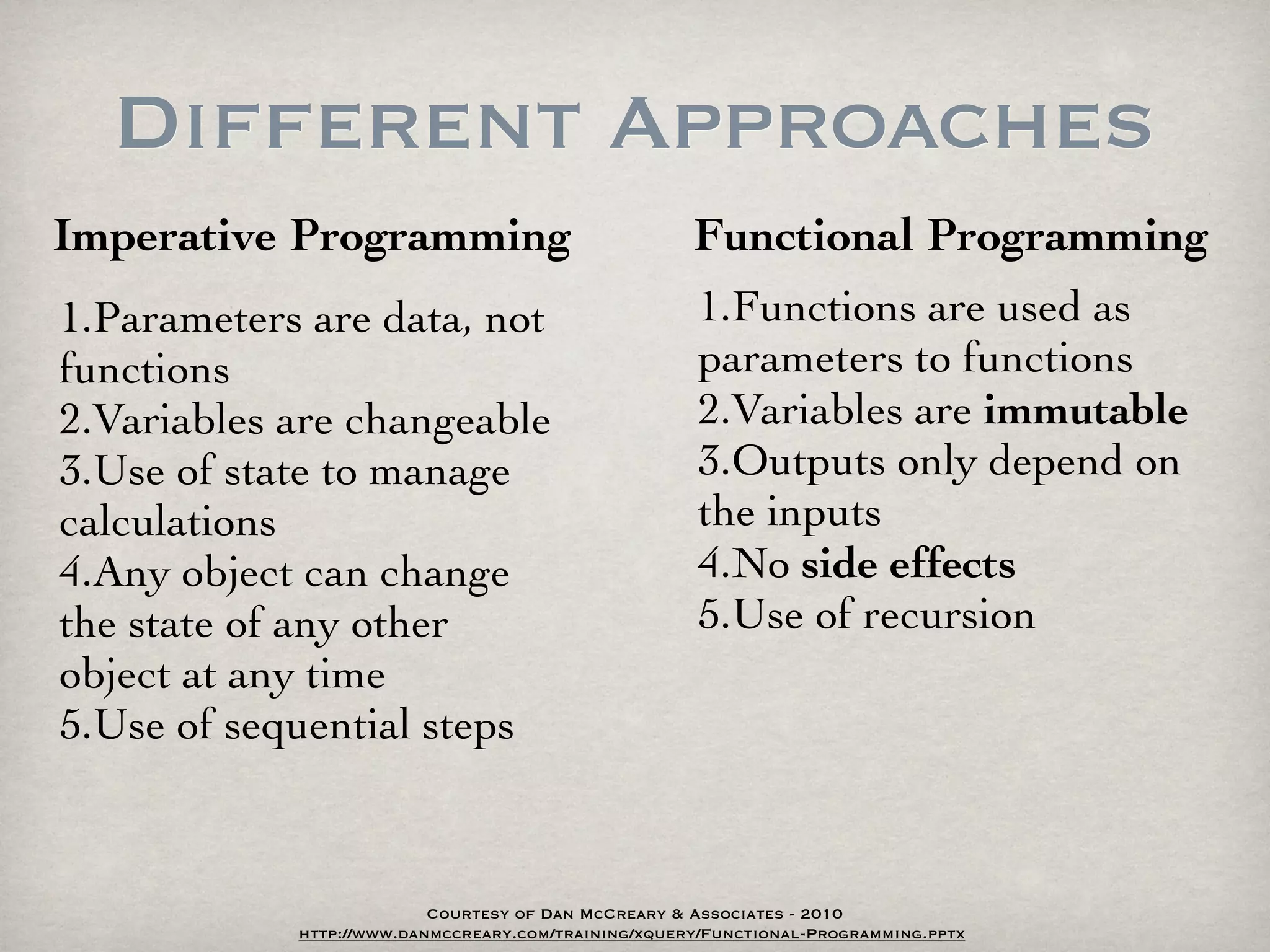 Different Approaches
Imperative Programming                               Functional Programming
1.Parameters are data, not                           1.Functions are used as
functions                                            parameters to functions
2.Variables are changeable                           2.Variables are immutable
3.Use of state to manage                             3.Outputs only depend on
calculations                                         the inputs
4.Any object can change                              4.No side effects
the state of any other                               5.Use of recursion
object at any time
5.Use of sequential steps



                          Courtesy of Dan McCreary & Associates - 2010
            http://www.danmccreary.com/training/xquery/Functional-Programming.pptx
 