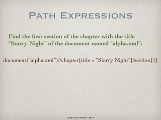 Path Expressions
  Find the ﬁrst section of the chapter with the title
  “Starry Night” of the document named “alpha.xml”:

document(“alpha.xml”)//chapter[title = “Starry Night”]/section[1]




                          Loren Cahlander - 2011
 