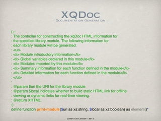 XQDoc
                          Documentation Generation


(:~
: The controller for constructing the xqDoc HTML information for
: the speciﬁed library module. The following information for
: each library module will be generated.
: <ul>
: <li> Module introductory information</li>
: <li> Global variables declared in this module</li>
: <li> Modules imported by this module</li>
: <li> Summary information for each function deﬁned in the module</li>
: <li> Detailed information for each function deﬁned in the module</li>
: </ul>
:
: @param $uri the URI for the library module
: @param $local indicates whether to build static HTML link for ofﬂine
: viewing or dynamic links for real-time viewing.
: @return XHTML.
:)
deﬁne function print-module($uri as xs:string, $local as xs:boolean) as element()*

                                 Loren Cahlander - 2011
 