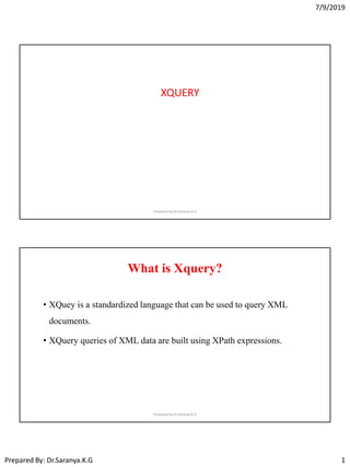 7/9/2019
Prepared By: Dr.Saranya.K.G 1
XQUERY
Prepared By:Dr.Saranya K.G
What is Xquery?
• XQuey is a standardized language that can be used to query XML
documents.
• XQuery queries of XML data are built using XPath expressions.
Prepared By:Dr.Saranya K.G
 