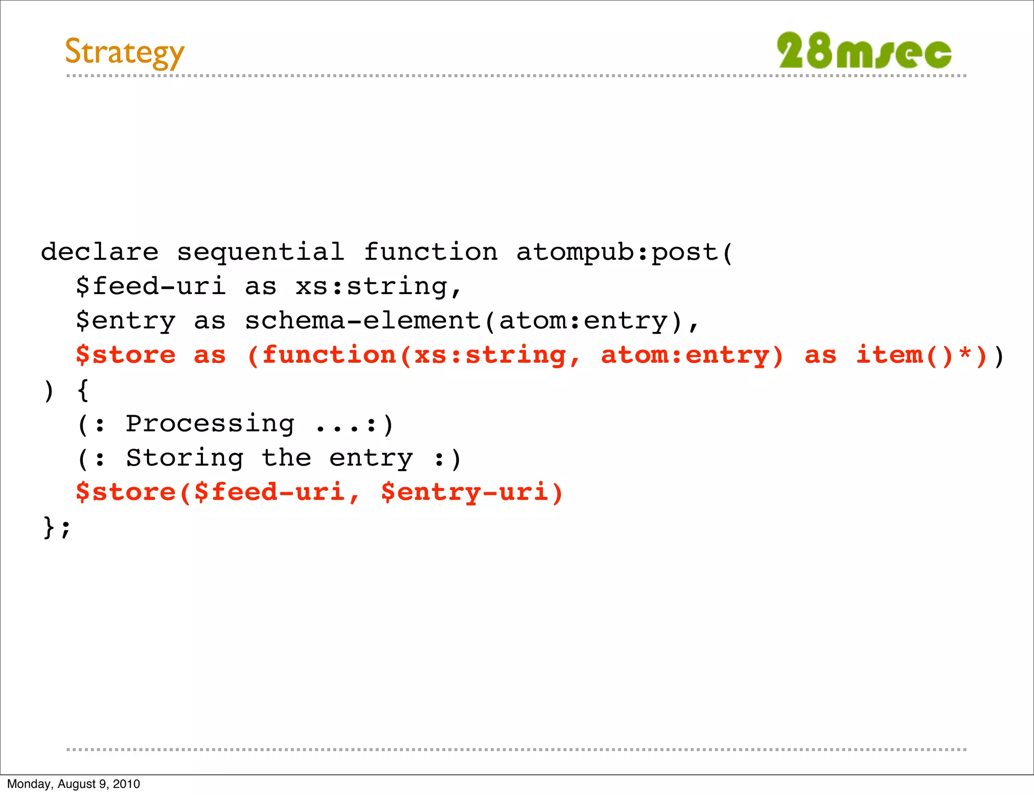 Strategy declare sequential function atompub:post( $feed-uri as xs:string, $entry as schema-element(atom:entry), $store as (function(xs:string, atom:entry) as item()*)) ) { (: Processing ...:) (: Storing the entry :) $store($feed-uri, $entry-uri) }; Monday, August 9, 2010 