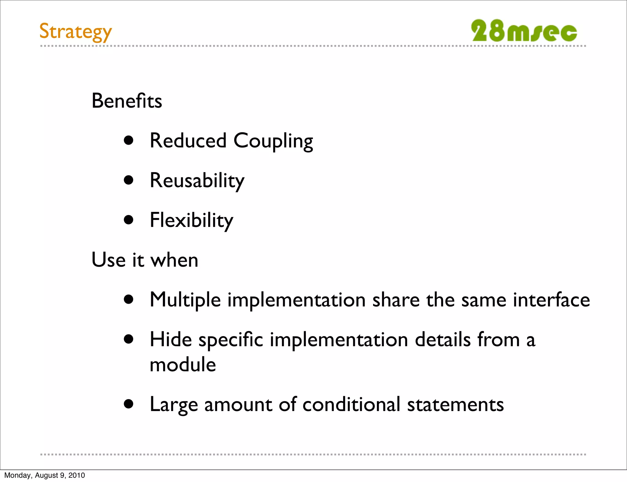 Strategy Beneﬁts • Reduced Coupling • Reusability • Flexibility Use it when • Multiple implementation share the same interface • Hide speciﬁc implementation details from a module • Large amount of conditional statements Monday, August 9, 2010 