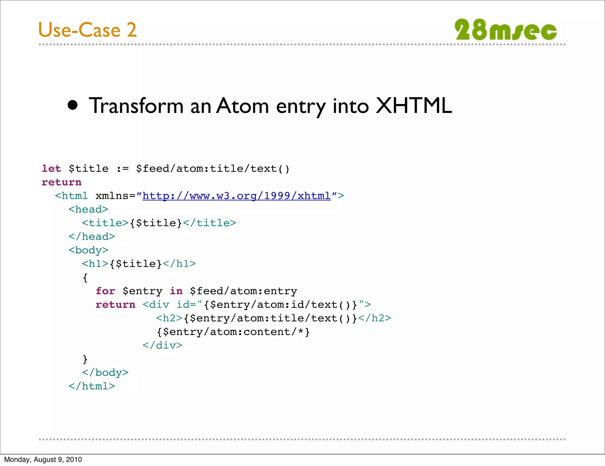 Use-Case 2 • Transform an Atom entry into XHTML let $title := $feed/atom:title/text() return <html xmlns=”http://www.w3.org/1999/xhtml”> <head> <title>{$title}</title> </head> <body> <h1>{$title}</h1> { for $entry in $feed/atom:entry return <div id="{$entry/atom:id/text()}"> <h2>{$entry/atom:title/text()}</h2> {$entry/atom:content/*} </div> } </body> </html> Monday, August 9, 2010 