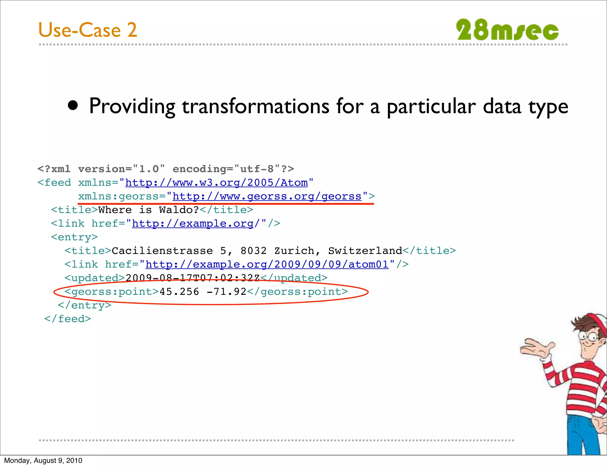 Use-Case 2 • Providing transformations for a particular data type <?xml version="1.0" encoding="utf-8"?> <feed xmlns="http://www.w3.org/2005/Atom" xmlns:georss="http://www.georss.org/georss"> <title>Where is Waldo?</title> <link href="http://example.org/"/> <entry> <title>Cacilienstrasse 5, 8032 Zurich, Switzerland</title> <link href="http://example.org/2009/09/09/atom01"/> <updated>2009-08-17T07:02:32Z</updated> <georss:point>45.256 -71.92</georss:point> </entry> </feed> Monday, August 9, 2010 