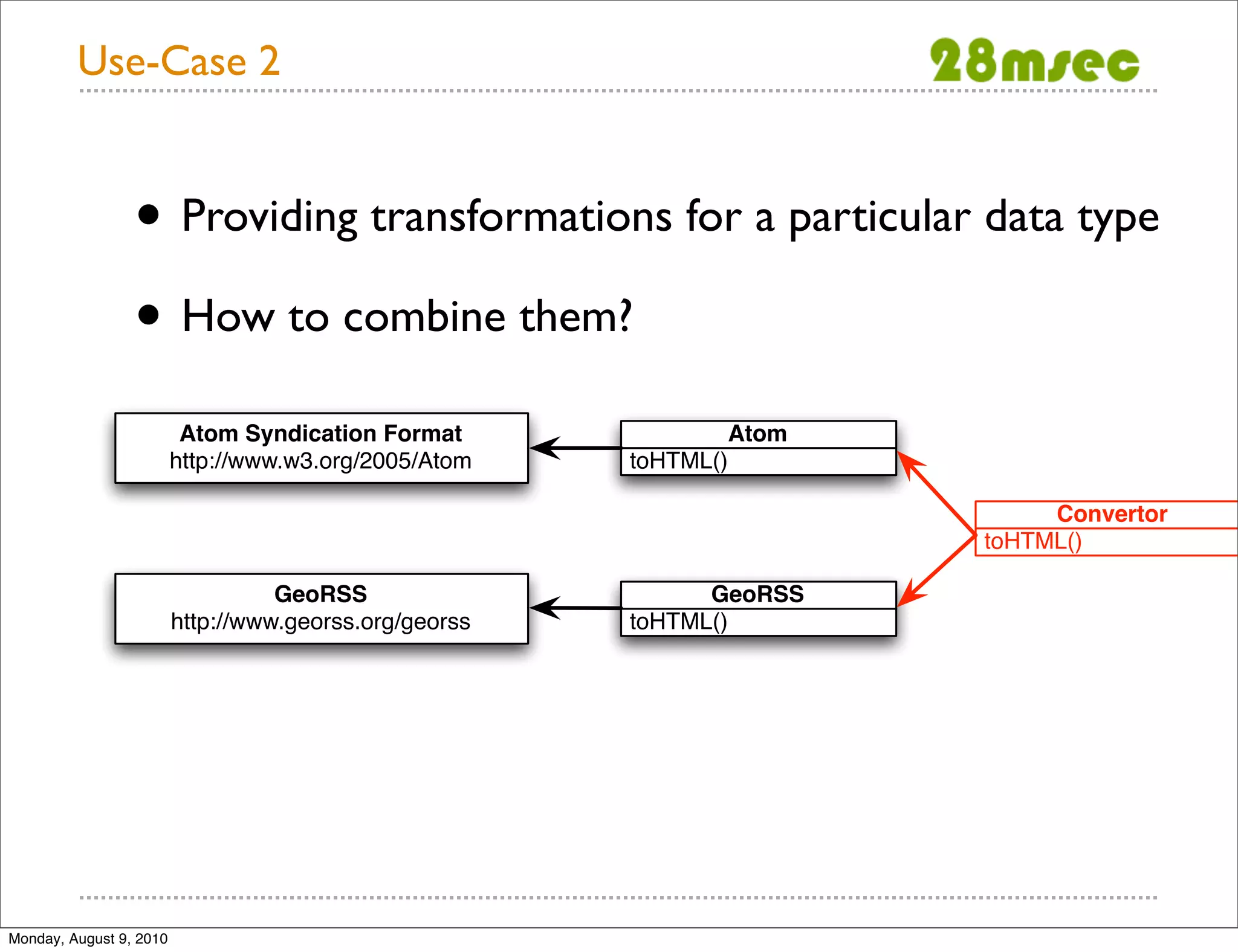 Use-Case 2 • Providing transformations for a particular data type • How to combine them? Atom Syndication Format Atom http://www.w3.org/2005/Atom toHTML() Convertor toHTML() GeoRSS GeoRSS http://www.georss.org/georss toHTML() Monday, August 9, 2010 