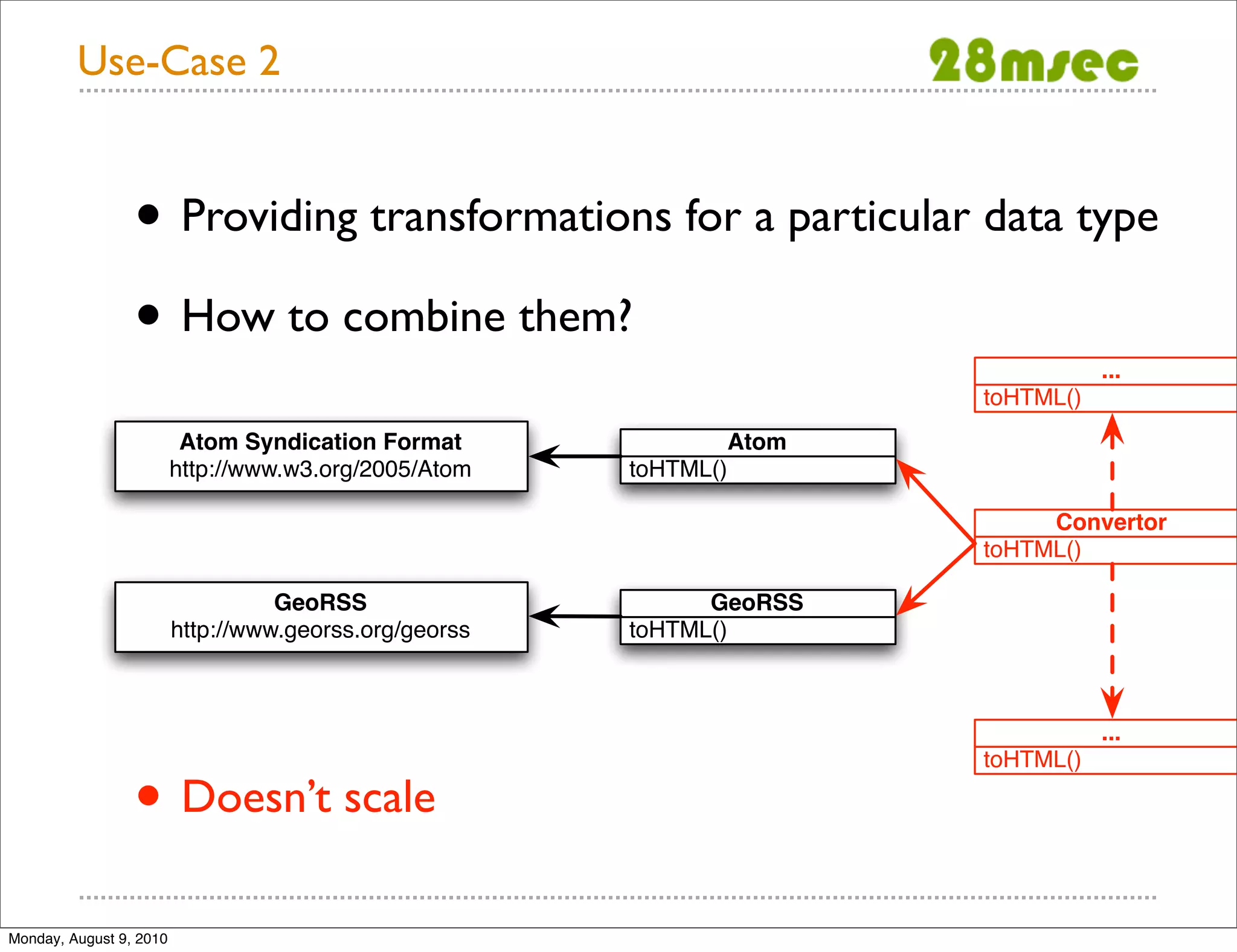 Use-Case 2 • Providing transformations for a particular data type • How to combine them? ... toHTML() Atom Syndication Format Atom http://www.w3.org/2005/Atom toHTML() Convertor toHTML() GeoRSS GeoRSS http://www.georss.org/georss toHTML() ... • Doesn’t scale toHTML() Monday, August 9, 2010 