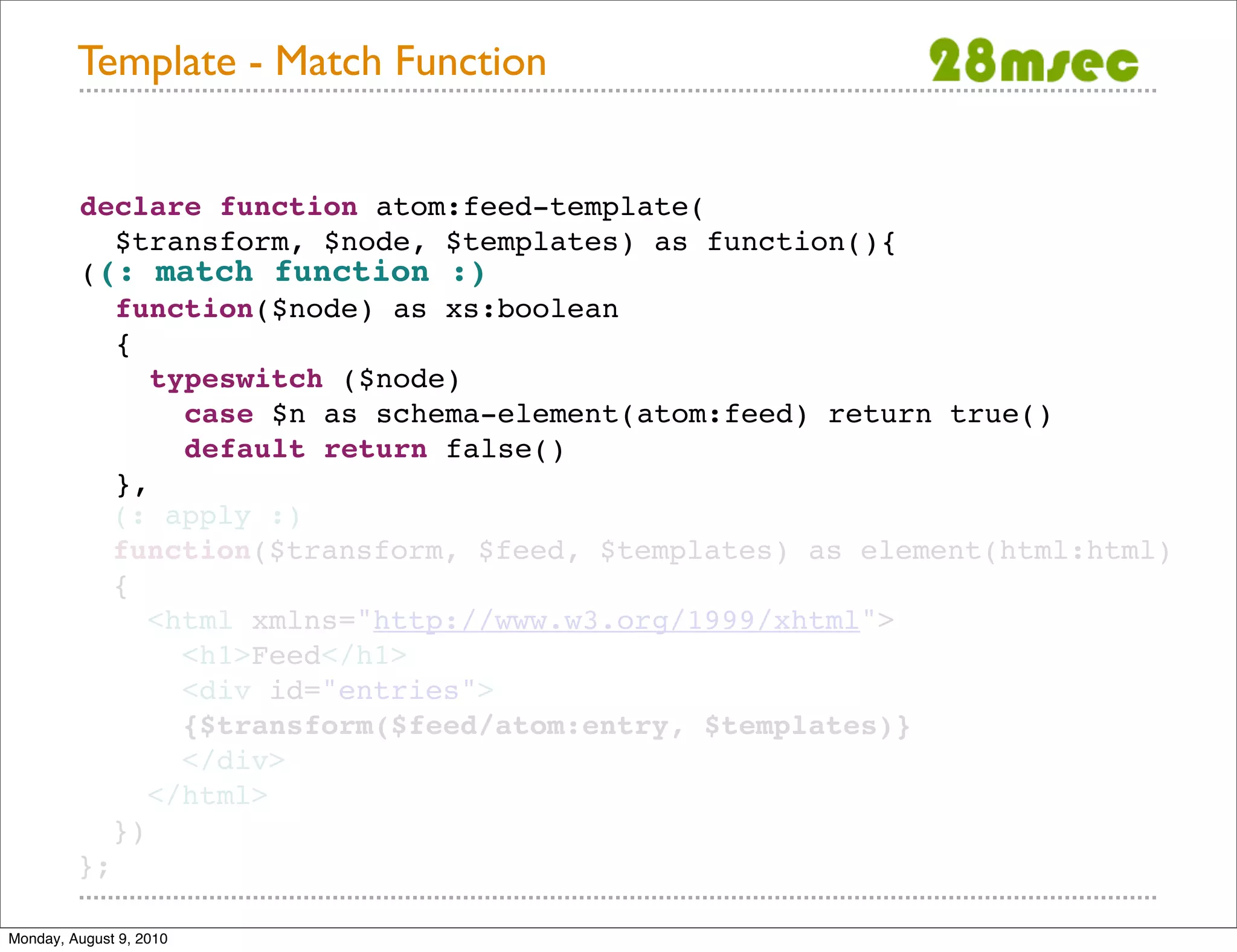 Template - Match Function declare function atom:feed-template( $transform, $node, $templates) as function(){ ((: match function :) function($node) as xs:boolean { typeswitch ($node) case $n as schema-element(atom:feed) return true() default return false() }, (: apply :) function($transform, $feed, $templates) as element(html:html) { <html xmlns="http://www.w3.org/1999/xhtml"> <h1>Feed</h1> <div id="entries"> {$transform($feed/atom:entry, $templates)} </div> </html> }) }; Monday, August 9, 2010 