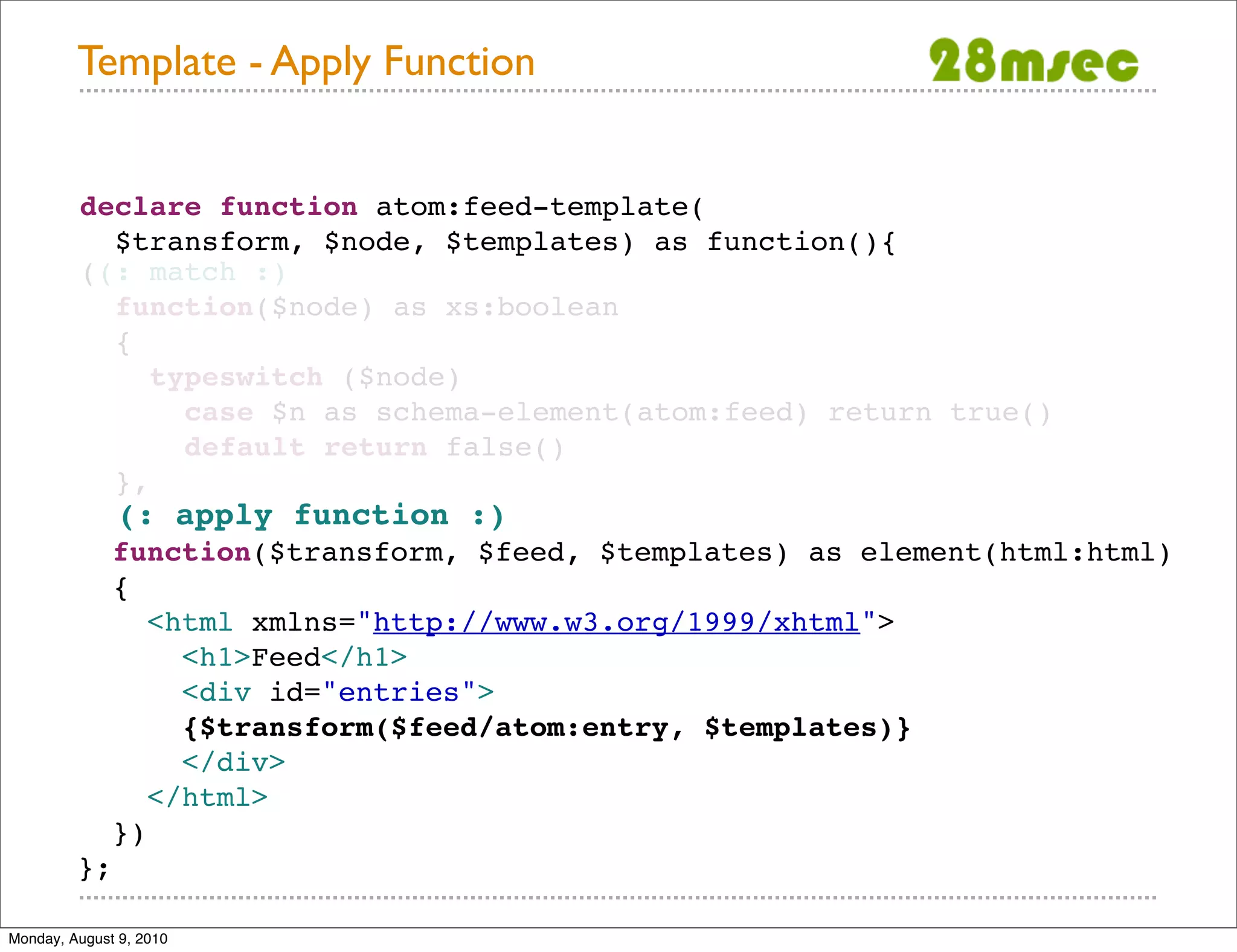 Template - Apply Function declare function atom:feed-template( $transform, $node, $templates) as function(){ ((: match :) function($node) as xs:boolean { typeswitch ($node) case $n as schema-element(atom:feed) return true() default return false() }, (: apply function :) function($transform, $feed, $templates) as element(html:html) { <html xmlns="http://www.w3.org/1999/xhtml"> <h1>Feed</h1> <div id="entries"> {$transform($feed/atom:entry, $templates)} </div> </html> }) }; Monday, August 9, 2010 