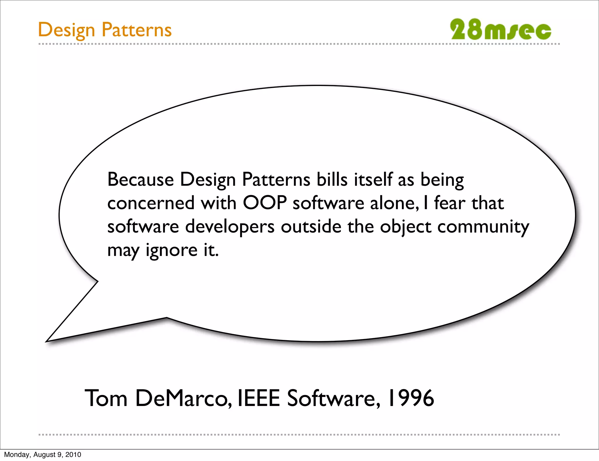 Design Patterns Because Design Patterns bills itself as being concerned with OOP software alone, I fear that software developers outside the object community may ignore it. Tom DeMarco, IEEE Software, 1996 Monday, August 9, 2010 