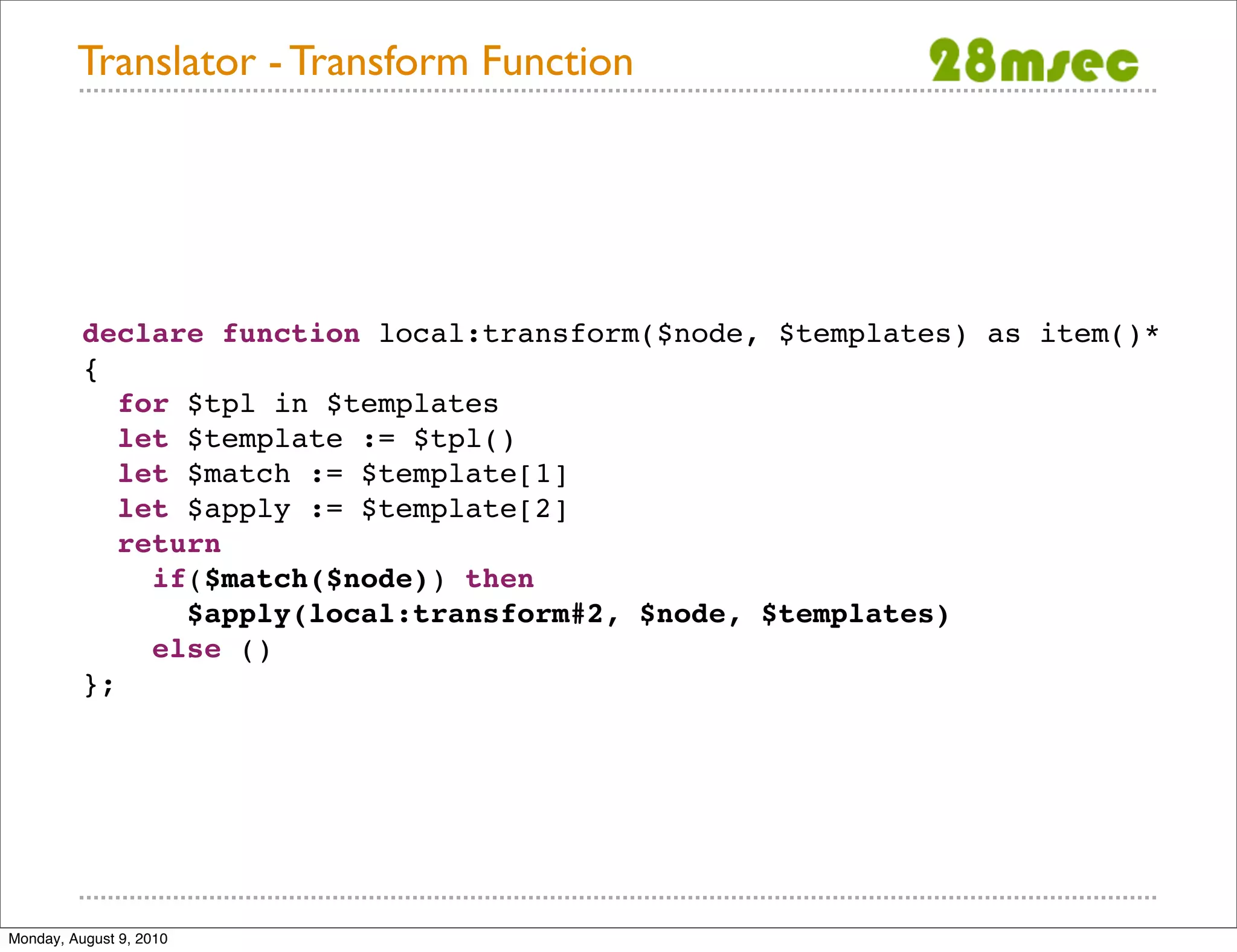 Translator - Transform Function declare function local:transform($node, $templates) as item()* { for $tpl in $templates let $template := $tpl() let $match := $template[1] let $apply := $template[2] return if($match($node)) then $apply(local:transform#2, $node, $templates) else () }; Monday, August 9, 2010 