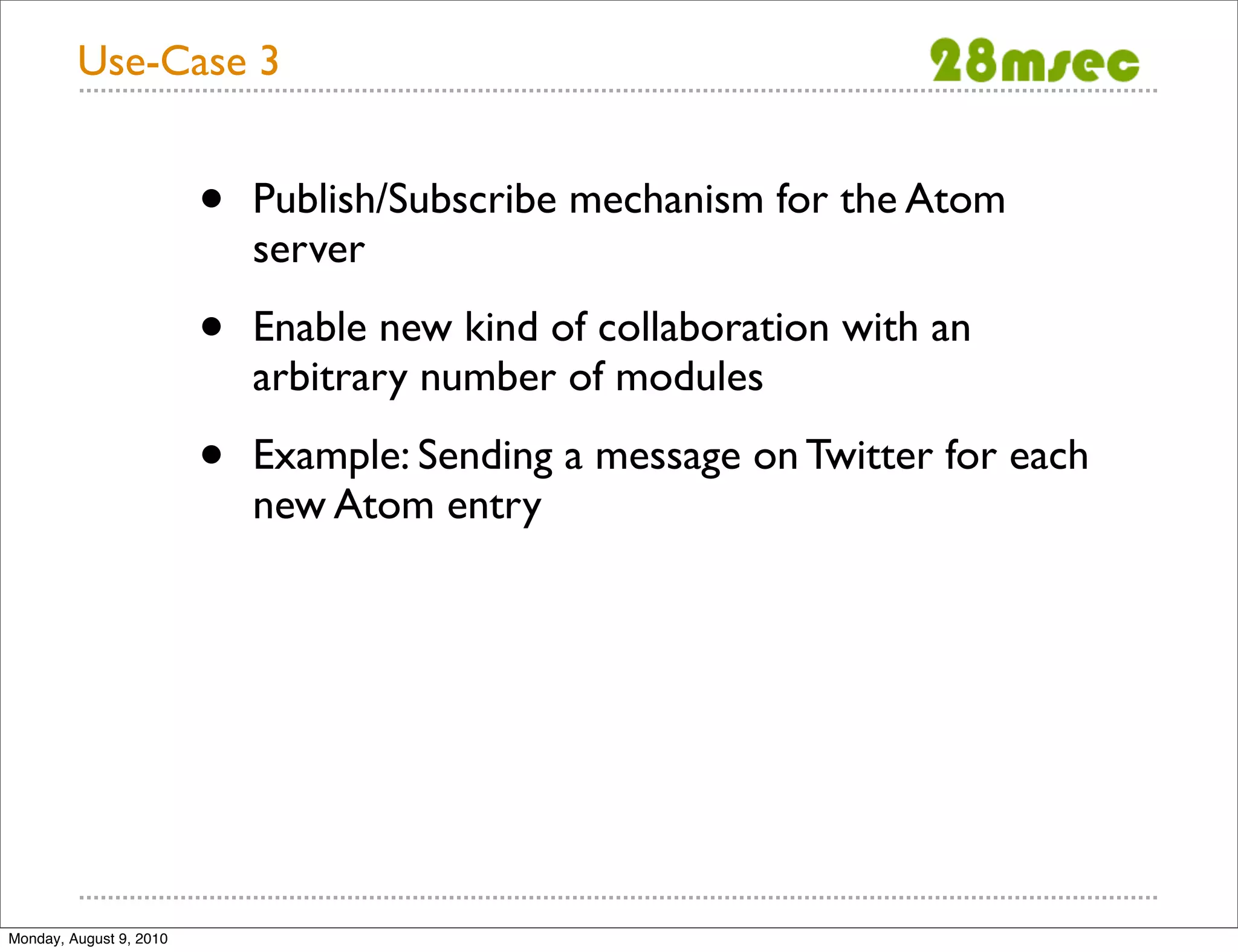 Use-Case 3 • Publish/Subscribe mechanism for the Atom server • Enable new kind of collaboration with an arbitrary number of modules • Example: Sending a message on Twitter for each new Atom entry Monday, August 9, 2010 