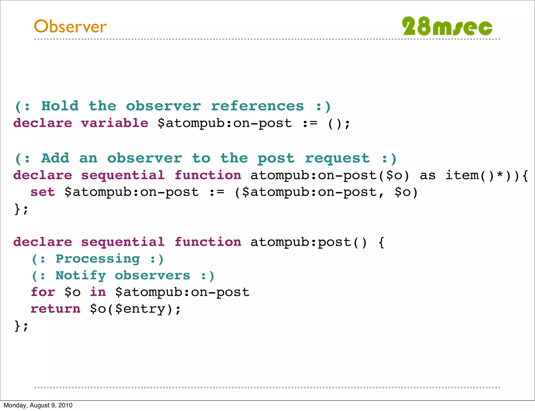Observer (: Hold the observer references :) declare variable $atompub:on-post := (); (: Add an observer to the post request :) declare sequential function atompub:on-post($o) as item()*)){ set $atompub:on-post := ($atompub:on-post, $o) }; declare sequential function atompub:post() { (: Processing :) (: Notify observers :) for $o in $atompub:on-post return $o($entry); }; Monday, August 9, 2010 