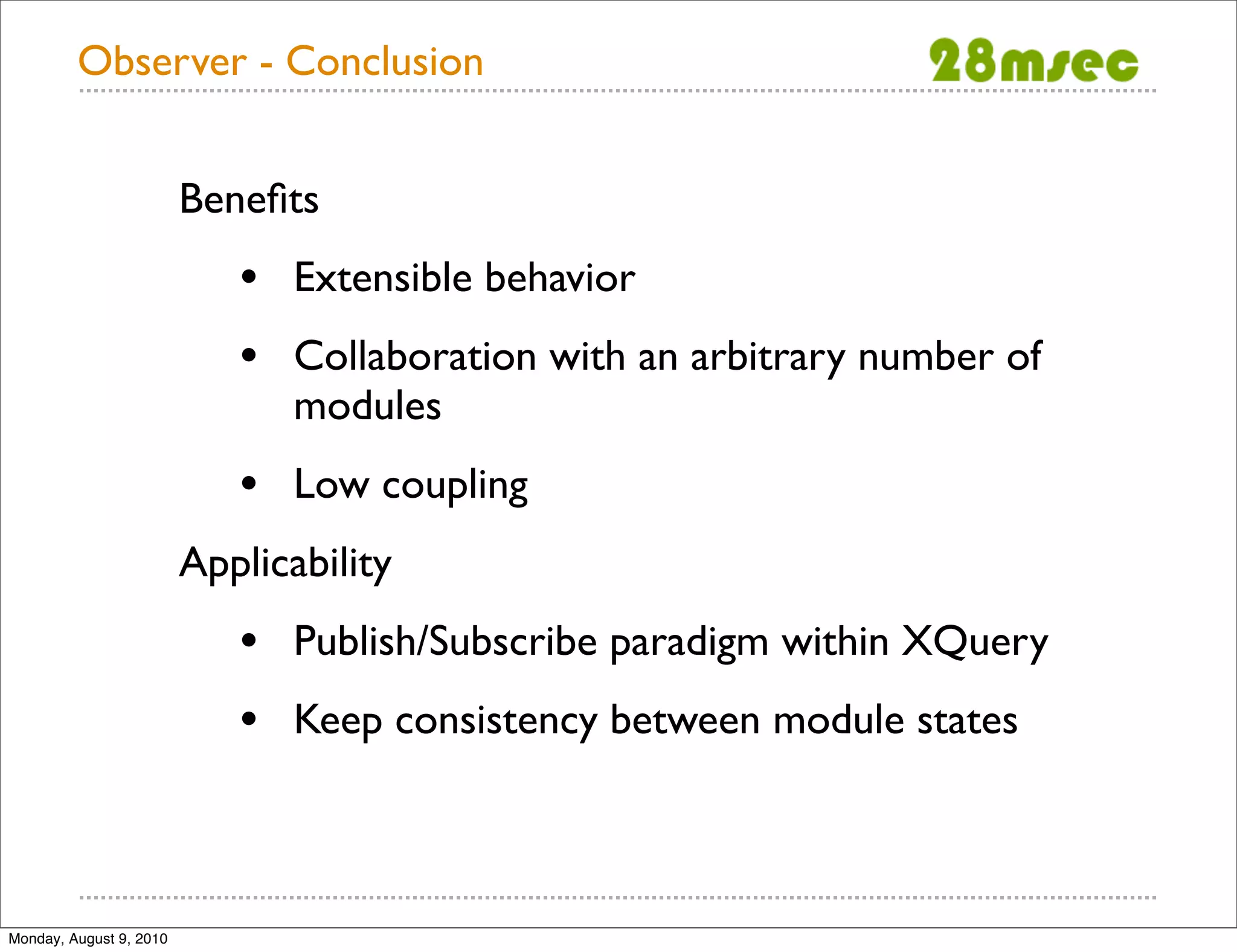 Observer - Conclusion Beneﬁts • Extensible behavior • Collaboration with an arbitrary number of modules • Low coupling Applicability • Publish/Subscribe paradigm within XQuery • Keep consistency between module states Monday, August 9, 2010 