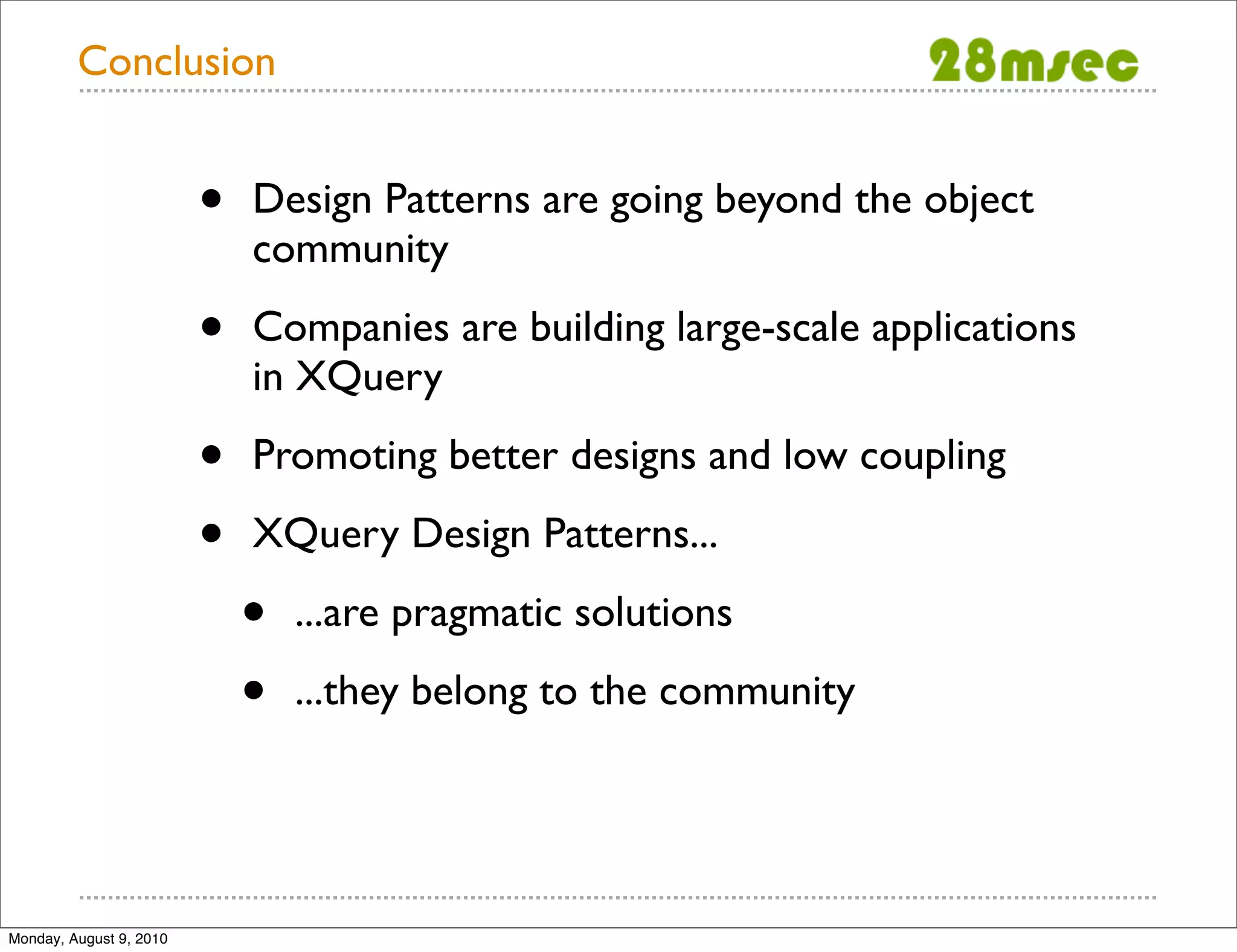 Conclusion • Design Patterns are going beyond the object community • Companies are building large-scale applications in XQuery • Promoting better designs and low coupling • XQuery Design Patterns... • ...are pragmatic solutions • ...they belong to the community Monday, August 9, 2010 