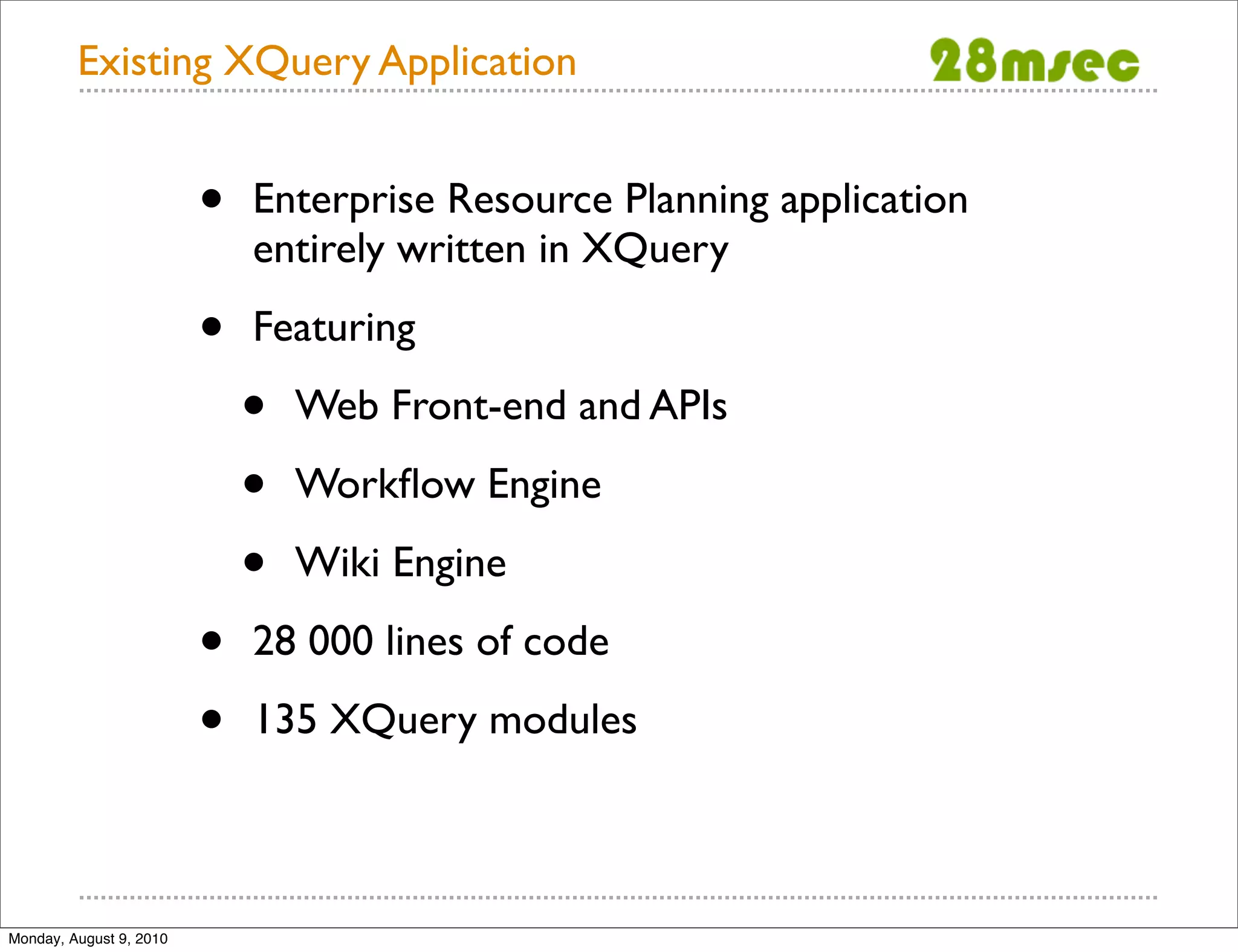 Existing XQuery Application • Enterprise Resource Planning application entirely written in XQuery • Featuring • Web Front-end and APIs • Workﬂow Engine • Wiki Engine • 28 000 lines of code • 135 XQuery modules Monday, August 9, 2010 