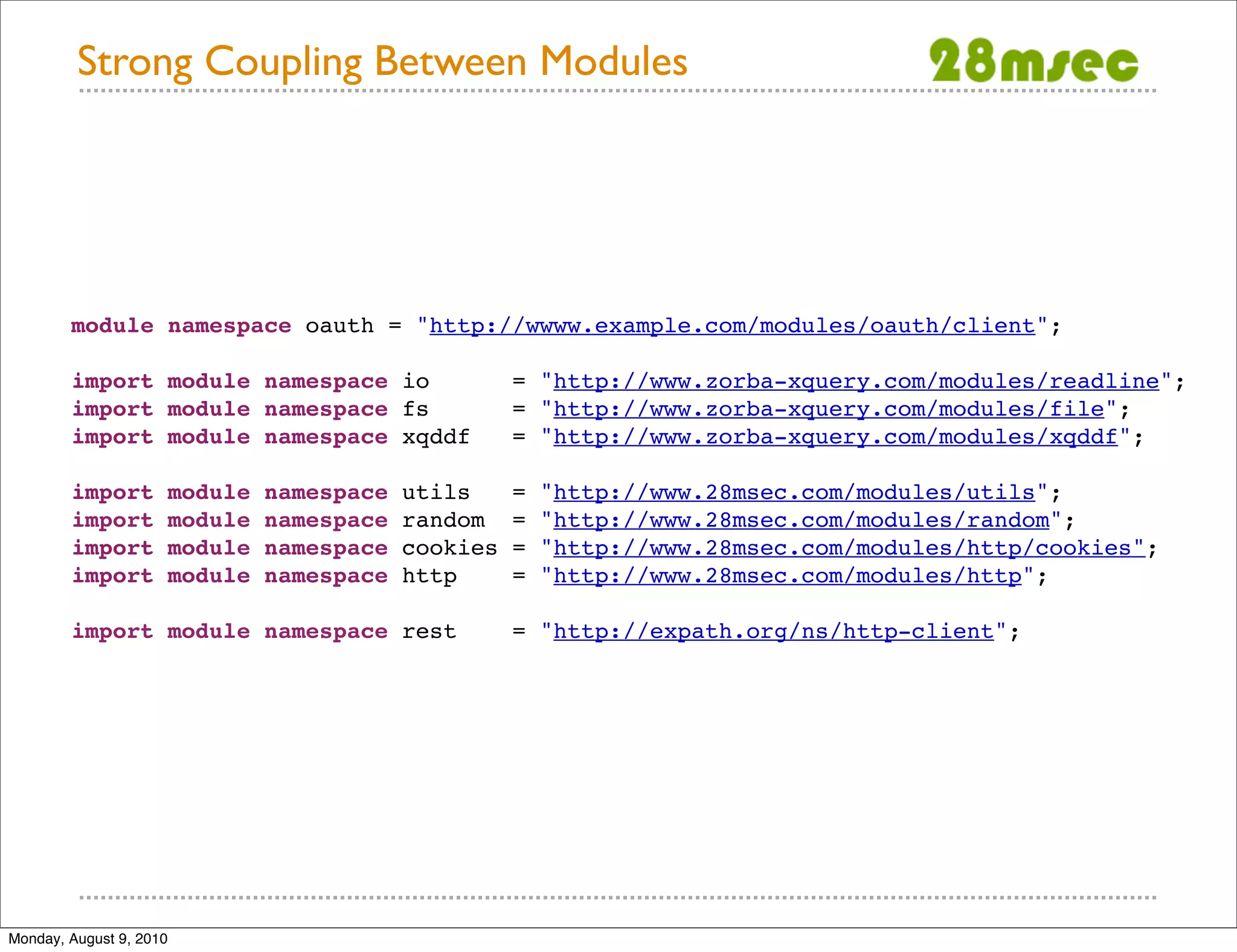 Strong Coupling Between Modules module namespace oauth = "http://wwww.example.com/modules/oauth/client"; import module namespace io = "http://www.zorba-xquery.com/modules/readline"; import module namespace fs = "http://www.zorba-xquery.com/modules/file"; import module namespace xqddf = "http://www.zorba-xquery.com/modules/xqddf"; import module namespace utils = "http://www.28msec.com/modules/utils"; import module namespace random = "http://www.28msec.com/modules/random"; import module namespace cookies = "http://www.28msec.com/modules/http/cookies"; import module namespace http = "http://www.28msec.com/modules/http"; import module namespace rest = "http://expath.org/ns/http-client"; Monday, August 9, 2010 